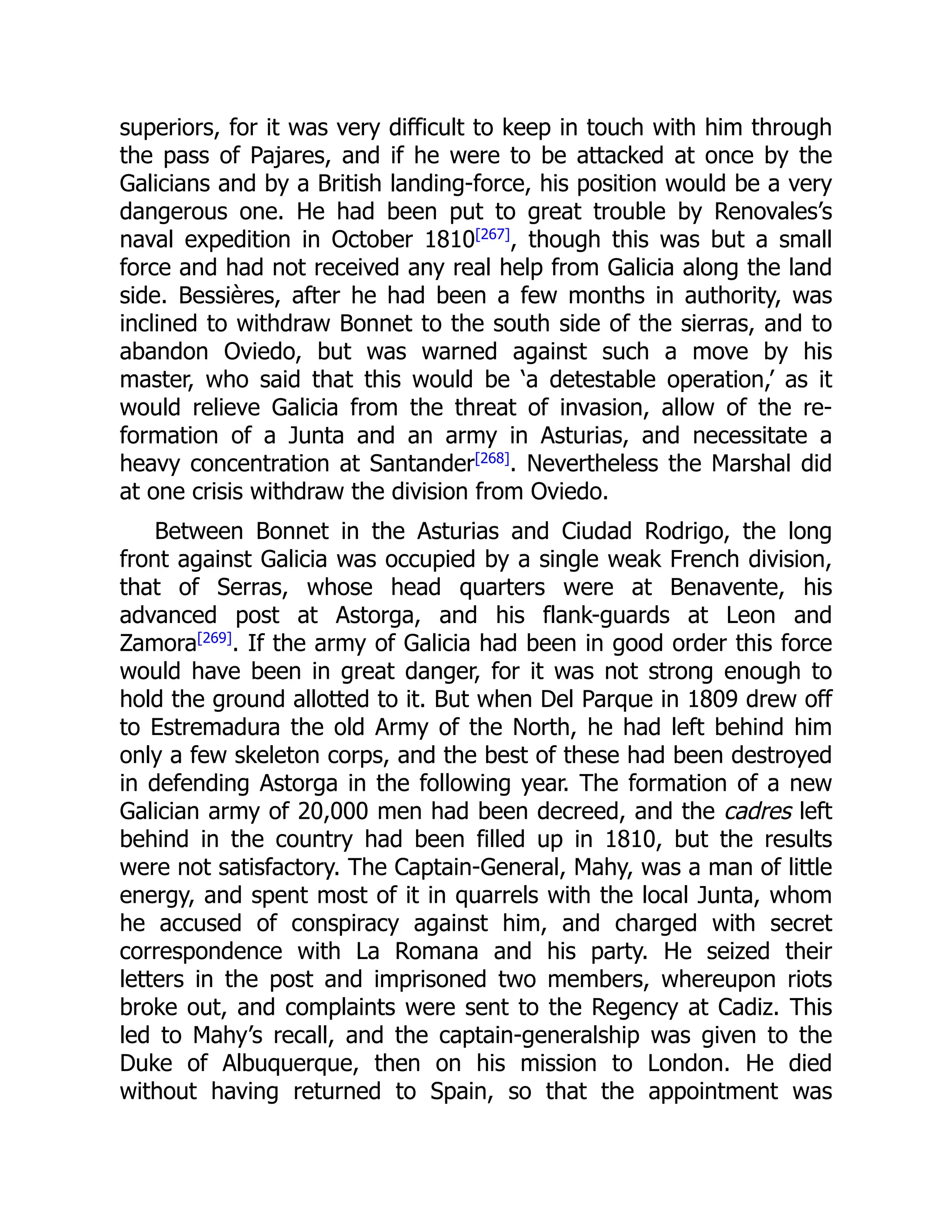 superiors, for it was very difficult to keep in touch with him through
the pass of Pajares, and if he were to be attacked at once by the
Galicians and by a British landing-force, his position would be a very
dangerous one. He had been put to great trouble by Renovales’s
naval expedition in October 1810[267]
, though this was but a small
force and had not received any real help from Galicia along the land
side. Bessières, after he had been a few months in authority, was
inclined to withdraw Bonnet to the south side of the sierras, and to
abandon Oviedo, but was warned against such a move by his
master, who said that this would be ‘a detestable operation,’ as it
would relieve Galicia from the threat of invasion, allow of the re-
formation of a Junta and an army in Asturias, and necessitate a
heavy concentration at Santander[268]
. Nevertheless the Marshal did
at one crisis withdraw the division from Oviedo.
Between Bonnet in the Asturias and Ciudad Rodrigo, the long
front against Galicia was occupied by a single weak French division,
that of Serras, whose head quarters were at Benavente, his
advanced post at Astorga, and his flank-guards at Leon and
Zamora[269]
. If the army of Galicia had been in good order this force
would have been in great danger, for it was not strong enough to
hold the ground allotted to it. But when Del Parque in 1809 drew off
to Estremadura the old Army of the North, he had left behind him
only a few skeleton corps, and the best of these had been destroyed
in defending Astorga in the following year. The formation of a new
Galician army of 20,000 men had been decreed, and the cadres left
behind in the country had been filled up in 1810, but the results
were not satisfactory. The Captain-General, Mahy, was a man of little
energy, and spent most of it in quarrels with the local Junta, whom
he accused of conspiracy against him, and charged with secret
correspondence with La Romana and his party. He seized their
letters in the post and imprisoned two members, whereupon riots
broke out, and complaints were sent to the Regency at Cadiz. This
led to Mahy’s recall, and the captain-generalship was given to the
Duke of Albuquerque, then on his mission to London. He died
without having returned to Spain, so that the appointment was
 