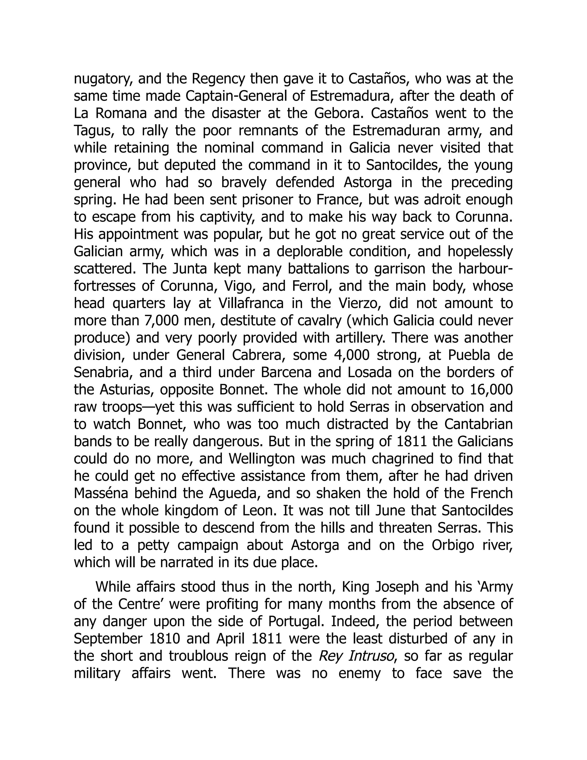 nugatory, and the Regency then gave it to Castaños, who was at the
same time made Captain-General of Estremadura, after the death of
La Romana and the disaster at the Gebora. Castaños went to the
Tagus, to rally the poor remnants of the Estremaduran army, and
while retaining the nominal command in Galicia never visited that
province, but deputed the command in it to Santocildes, the young
general who had so bravely defended Astorga in the preceding
spring. He had been sent prisoner to France, but was adroit enough
to escape from his captivity, and to make his way back to Corunna.
His appointment was popular, but he got no great service out of the
Galician army, which was in a deplorable condition, and hopelessly
scattered. The Junta kept many battalions to garrison the harbour-
fortresses of Corunna, Vigo, and Ferrol, and the main body, whose
head quarters lay at Villafranca in the Vierzo, did not amount to
more than 7,000 men, destitute of cavalry (which Galicia could never
produce) and very poorly provided with artillery. There was another
division, under General Cabrera, some 4,000 strong, at Puebla de
Senabria, and a third under Barcena and Losada on the borders of
the Asturias, opposite Bonnet. The whole did not amount to 16,000
raw troops—yet this was sufficient to hold Serras in observation and
to watch Bonnet, who was too much distracted by the Cantabrian
bands to be really dangerous. But in the spring of 1811 the Galicians
could do no more, and Wellington was much chagrined to find that
he could get no effective assistance from them, after he had driven
Masséna behind the Agueda, and so shaken the hold of the French
on the whole kingdom of Leon. It was not till June that Santocildes
found it possible to descend from the hills and threaten Serras. This
led to a petty campaign about Astorga and on the Orbigo river,
which will be narrated in its due place.
While affairs stood thus in the north, King Joseph and his ‘Army
of the Centre’ were profiting for many months from the absence of
any danger upon the side of Portugal. Indeed, the period between
September 1810 and April 1811 were the least disturbed of any in
the short and troublous reign of the Rey Intruso, so far as regular
military affairs went. There was no enemy to face save the
 