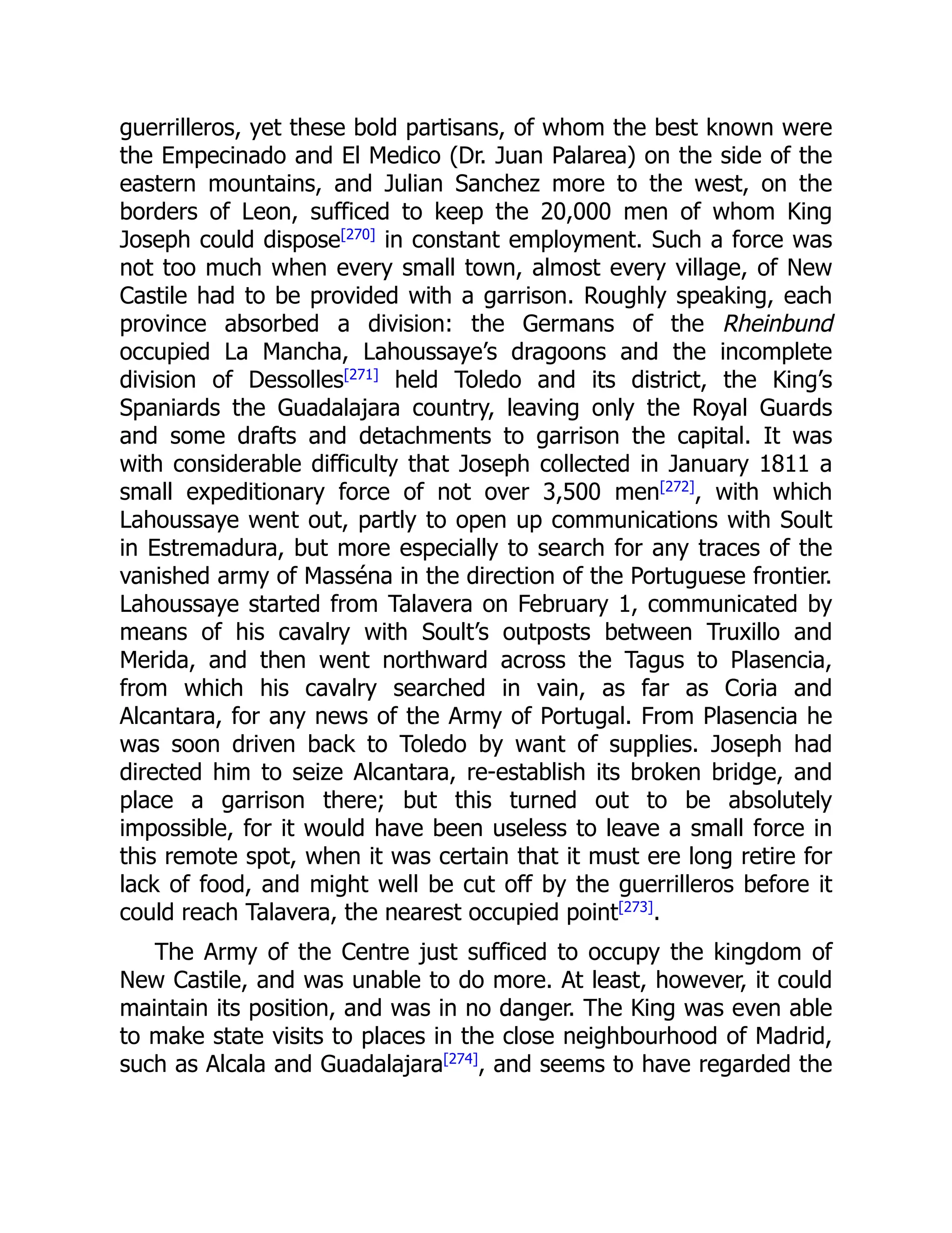guerrilleros, yet these bold partisans, of whom the best known were
the Empecinado and El Medico (Dr. Juan Palarea) on the side of the
eastern mountains, and Julian Sanchez more to the west, on the
borders of Leon, sufficed to keep the 20,000 men of whom King
Joseph could dispose[270]
in constant employment. Such a force was
not too much when every small town, almost every village, of New
Castile had to be provided with a garrison. Roughly speaking, each
province absorbed a division: the Germans of the Rheinbund
occupied La Mancha, Lahoussaye’s dragoons and the incomplete
division of Dessolles[271]
held Toledo and its district, the King’s
Spaniards the Guadalajara country, leaving only the Royal Guards
and some drafts and detachments to garrison the capital. It was
with considerable difficulty that Joseph collected in January 1811 a
small expeditionary force of not over 3,500 men[272]
, with which
Lahoussaye went out, partly to open up communications with Soult
in Estremadura, but more especially to search for any traces of the
vanished army of Masséna in the direction of the Portuguese frontier.
Lahoussaye started from Talavera on February 1, communicated by
means of his cavalry with Soult’s outposts between Truxillo and
Merida, and then went northward across the Tagus to Plasencia,
from which his cavalry searched in vain, as far as Coria and
Alcantara, for any news of the Army of Portugal. From Plasencia he
was soon driven back to Toledo by want of supplies. Joseph had
directed him to seize Alcantara, re-establish its broken bridge, and
place a garrison there; but this turned out to be absolutely
impossible, for it would have been useless to leave a small force in
this remote spot, when it was certain that it must ere long retire for
lack of food, and might well be cut off by the guerrilleros before it
could reach Talavera, the nearest occupied point[273]
.
The Army of the Centre just sufficed to occupy the kingdom of
New Castile, and was unable to do more. At least, however, it could
maintain its position, and was in no danger. The King was even able
to make state visits to places in the close neighbourhood of Madrid,
such as Alcala and Guadalajara[274]
, and seems to have regarded the
 
