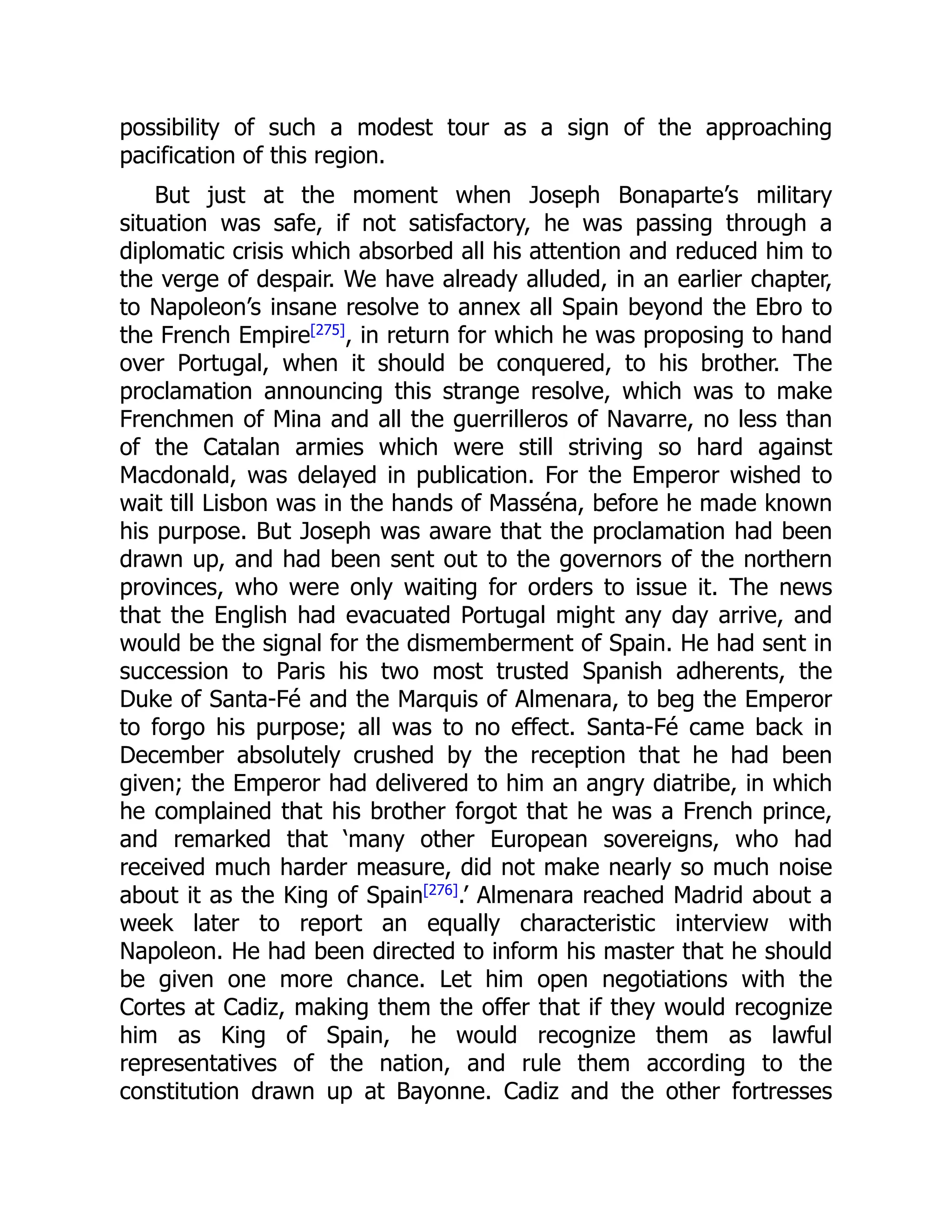 possibility of such a modest tour as a sign of the approaching
pacification of this region.
But just at the moment when Joseph Bonaparte’s military
situation was safe, if not satisfactory, he was passing through a
diplomatic crisis which absorbed all his attention and reduced him to
the verge of despair. We have already alluded, in an earlier chapter,
to Napoleon’s insane resolve to annex all Spain beyond the Ebro to
the French Empire[275]
, in return for which he was proposing to hand
over Portugal, when it should be conquered, to his brother. The
proclamation announcing this strange resolve, which was to make
Frenchmen of Mina and all the guerrilleros of Navarre, no less than
of the Catalan armies which were still striving so hard against
Macdonald, was delayed in publication. For the Emperor wished to
wait till Lisbon was in the hands of Masséna, before he made known
his purpose. But Joseph was aware that the proclamation had been
drawn up, and had been sent out to the governors of the northern
provinces, who were only waiting for orders to issue it. The news
that the English had evacuated Portugal might any day arrive, and
would be the signal for the dismemberment of Spain. He had sent in
succession to Paris his two most trusted Spanish adherents, the
Duke of Santa-Fé and the Marquis of Almenara, to beg the Emperor
to forgo his purpose; all was to no effect. Santa-Fé came back in
December absolutely crushed by the reception that he had been
given; the Emperor had delivered to him an angry diatribe, in which
he complained that his brother forgot that he was a French prince,
and remarked that ‘many other European sovereigns, who had
received much harder measure, did not make nearly so much noise
about it as the King of Spain[276]
.’ Almenara reached Madrid about a
week later to report an equally characteristic interview with
Napoleon. He had been directed to inform his master that he should
be given one more chance. Let him open negotiations with the
Cortes at Cadiz, making them the offer that if they would recognize
him as King of Spain, he would recognize them as lawful
representatives of the nation, and rule them according to the
constitution drawn up at Bayonne. Cadiz and the other fortresses
 