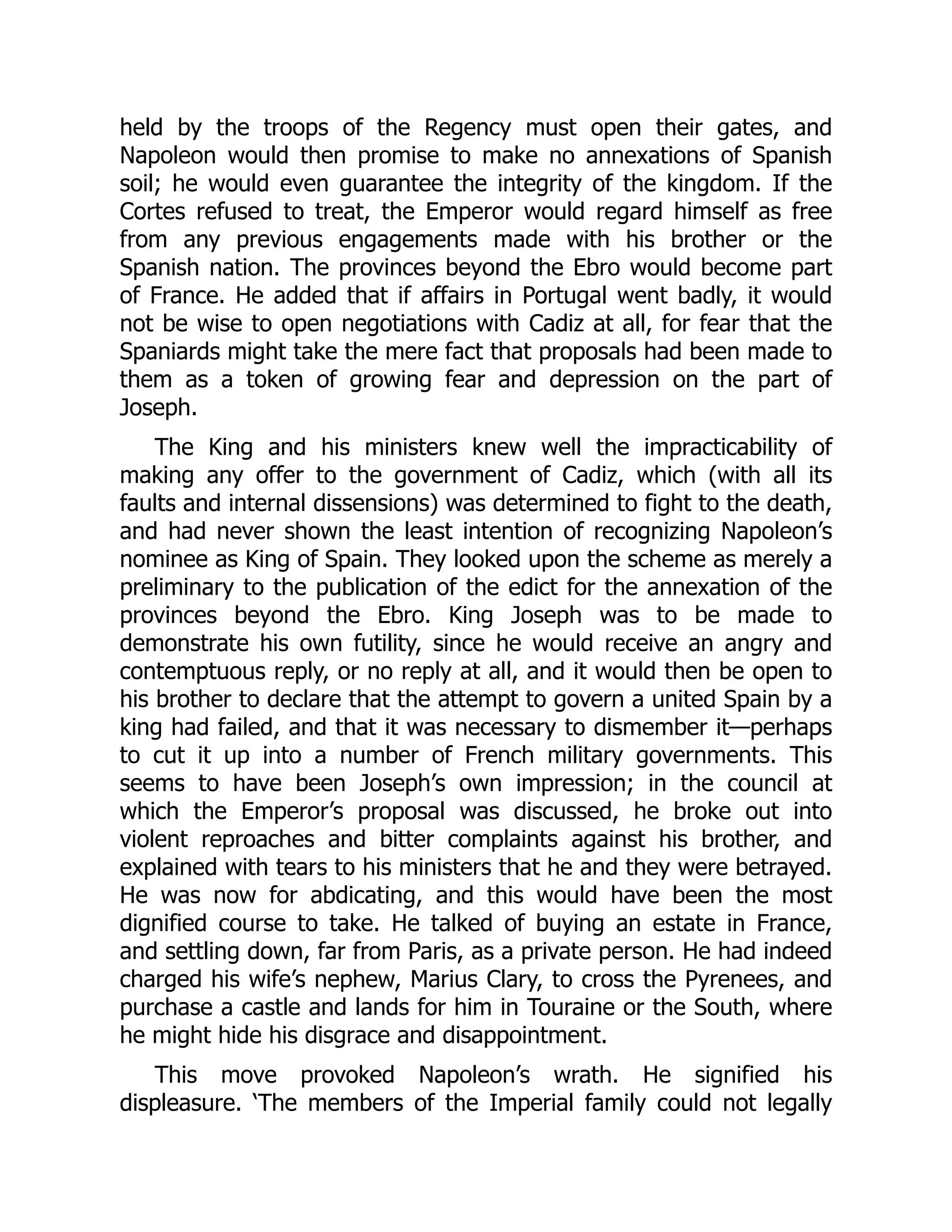 held by the troops of the Regency must open their gates, and
Napoleon would then promise to make no annexations of Spanish
soil; he would even guarantee the integrity of the kingdom. If the
Cortes refused to treat, the Emperor would regard himself as free
from any previous engagements made with his brother or the
Spanish nation. The provinces beyond the Ebro would become part
of France. He added that if affairs in Portugal went badly, it would
not be wise to open negotiations with Cadiz at all, for fear that the
Spaniards might take the mere fact that proposals had been made to
them as a token of growing fear and depression on the part of
Joseph.
The King and his ministers knew well the impracticability of
making any offer to the government of Cadiz, which (with all its
faults and internal dissensions) was determined to fight to the death,
and had never shown the least intention of recognizing Napoleon’s
nominee as King of Spain. They looked upon the scheme as merely a
preliminary to the publication of the edict for the annexation of the
provinces beyond the Ebro. King Joseph was to be made to
demonstrate his own futility, since he would receive an angry and
contemptuous reply, or no reply at all, and it would then be open to
his brother to declare that the attempt to govern a united Spain by a
king had failed, and that it was necessary to dismember it—perhaps
to cut it up into a number of French military governments. This
seems to have been Joseph’s own impression; in the council at
which the Emperor’s proposal was discussed, he broke out into
violent reproaches and bitter complaints against his brother, and
explained with tears to his ministers that he and they were betrayed.
He was now for abdicating, and this would have been the most
dignified course to take. He talked of buying an estate in France,
and settling down, far from Paris, as a private person. He had indeed
charged his wife’s nephew, Marius Clary, to cross the Pyrenees, and
purchase a castle and lands for him in Touraine or the South, where
he might hide his disgrace and disappointment.
This move provoked Napoleon’s wrath. He signified his
displeasure. ‘The members of the Imperial family could not legally
 