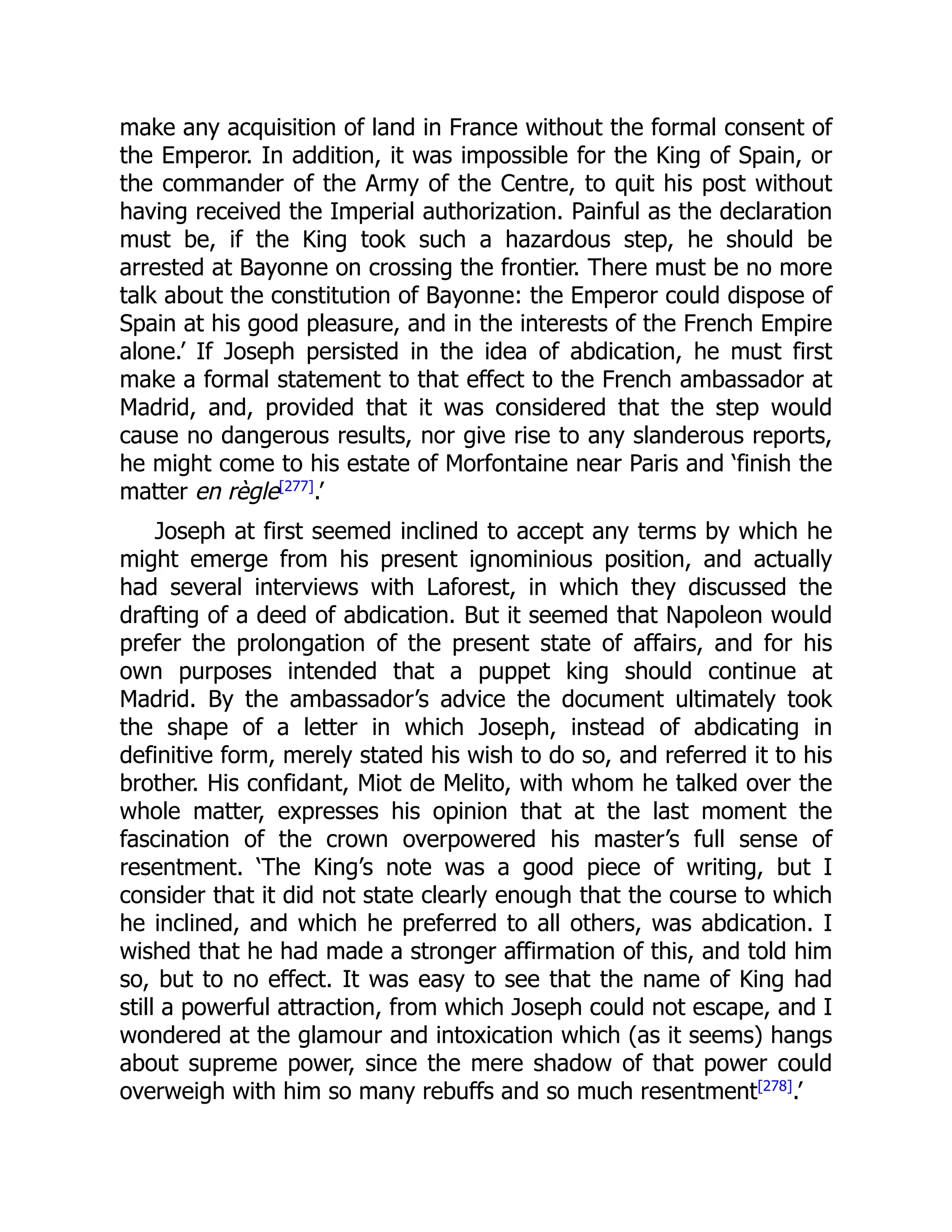 make any acquisition of land in France without the formal consent of
the Emperor. In addition, it was impossible for the King of Spain, or
the commander of the Army of the Centre, to quit his post without
having received the Imperial authorization. Painful as the declaration
must be, if the King took such a hazardous step, he should be
arrested at Bayonne on crossing the frontier. There must be no more
talk about the constitution of Bayonne: the Emperor could dispose of
Spain at his good pleasure, and in the interests of the French Empire
alone.’ If Joseph persisted in the idea of abdication, he must first
make a formal statement to that effect to the French ambassador at
Madrid, and, provided that it was considered that the step would
cause no dangerous results, nor give rise to any slanderous reports,
he might come to his estate of Morfontaine near Paris and ‘finish the
matter en règle[277]
.’
Joseph at first seemed inclined to accept any terms by which he
might emerge from his present ignominious position, and actually
had several interviews with Laforest, in which they discussed the
drafting of a deed of abdication. But it seemed that Napoleon would
prefer the prolongation of the present state of affairs, and for his
own purposes intended that a puppet king should continue at
Madrid. By the ambassador’s advice the document ultimately took
the shape of a letter in which Joseph, instead of abdicating in
definitive form, merely stated his wish to do so, and referred it to his
brother. His confidant, Miot de Melito, with whom he talked over the
whole matter, expresses his opinion that at the last moment the
fascination of the crown overpowered his master’s full sense of
resentment. ‘The King’s note was a good piece of writing, but I
consider that it did not state clearly enough that the course to which
he inclined, and which he preferred to all others, was abdication. I
wished that he had made a stronger affirmation of this, and told him
so, but to no effect. It was easy to see that the name of King had
still a powerful attraction, from which Joseph could not escape, and I
wondered at the glamour and intoxication which (as it seems) hangs
about supreme power, since the mere shadow of that power could
overweigh with him so many rebuffs and so much resentment[278]
.’
 