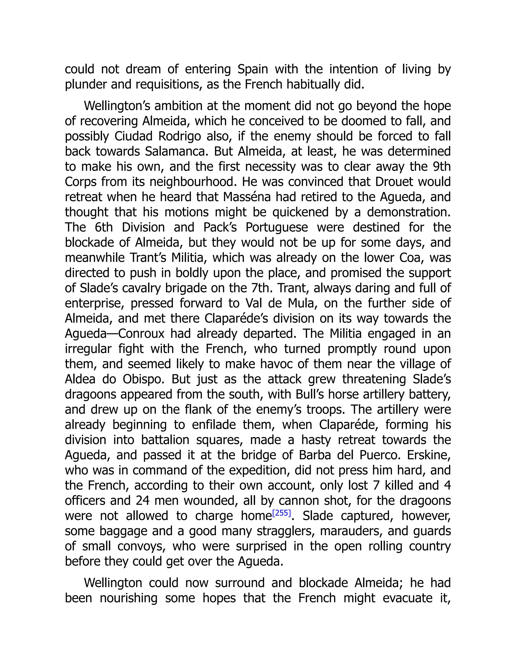 could not dream of entering Spain with the intention of living by
plunder and requisitions, as the French habitually did.
Wellington’s ambition at the moment did not go beyond the hope
of recovering Almeida, which he conceived to be doomed to fall, and
possibly Ciudad Rodrigo also, if the enemy should be forced to fall
back towards Salamanca. But Almeida, at least, he was determined
to make his own, and the first necessity was to clear away the 9th
Corps from its neighbourhood. He was convinced that Drouet would
retreat when he heard that Masséna had retired to the Agueda, and
thought that his motions might be quickened by a demonstration.
The 6th Division and Pack’s Portuguese were destined for the
blockade of Almeida, but they would not be up for some days, and
meanwhile Trant’s Militia, which was already on the lower Coa, was
directed to push in boldly upon the place, and promised the support
of Slade’s cavalry brigade on the 7th. Trant, always daring and full of
enterprise, pressed forward to Val de Mula, on the further side of
Almeida, and met there Claparéde’s division on its way towards the
Agueda—Conroux had already departed. The Militia engaged in an
irregular fight with the French, who turned promptly round upon
them, and seemed likely to make havoc of them near the village of
Aldea do Obispo. But just as the attack grew threatening Slade’s
dragoons appeared from the south, with Bull’s horse artillery battery,
and drew up on the flank of the enemy’s troops. The artillery were
already beginning to enfilade them, when Claparéde, forming his
division into battalion squares, made a hasty retreat towards the
Agueda, and passed it at the bridge of Barba del Puerco. Erskine,
who was in command of the expedition, did not press him hard, and
the French, according to their own account, only lost 7 killed and 4
officers and 24 men wounded, all by cannon shot, for the dragoons
were not allowed to charge home[255]
. Slade captured, however,
some baggage and a good many stragglers, marauders, and guards
of small convoys, who were surprised in the open rolling country
before they could get over the Agueda.
Wellington could now surround and blockade Almeida; he had
been nourishing some hopes that the French might evacuate it,
 