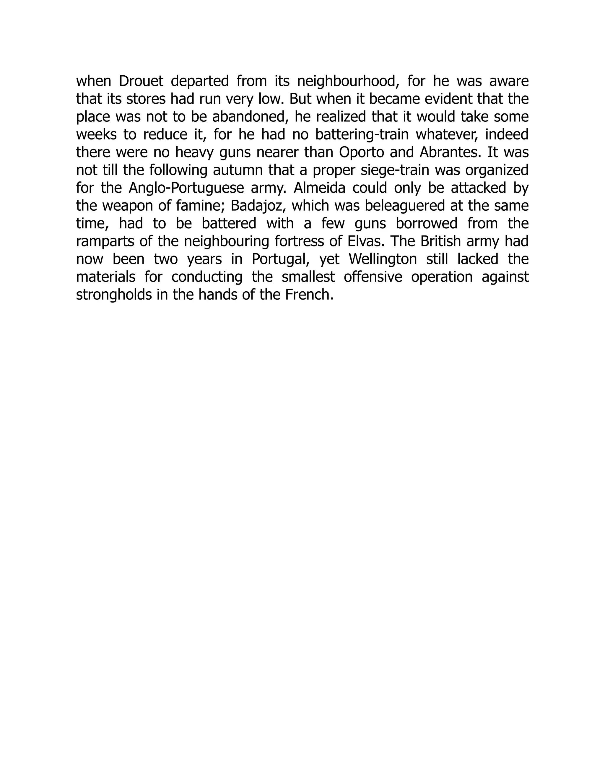 when Drouet departed from its neighbourhood, for he was aware
that its stores had run very low. But when it became evident that the
place was not to be abandoned, he realized that it would take some
weeks to reduce it, for he had no battering-train whatever, indeed
there were no heavy guns nearer than Oporto and Abrantes. It was
not till the following autumn that a proper siege-train was organized
for the Anglo-Portuguese army. Almeida could only be attacked by
the weapon of famine; Badajoz, which was beleaguered at the same
time, had to be battered with a few guns borrowed from the
ramparts of the neighbouring fortress of Elvas. The British army had
now been two years in Portugal, yet Wellington still lacked the
materials for conducting the smallest offensive operation against
strongholds in the hands of the French.
 