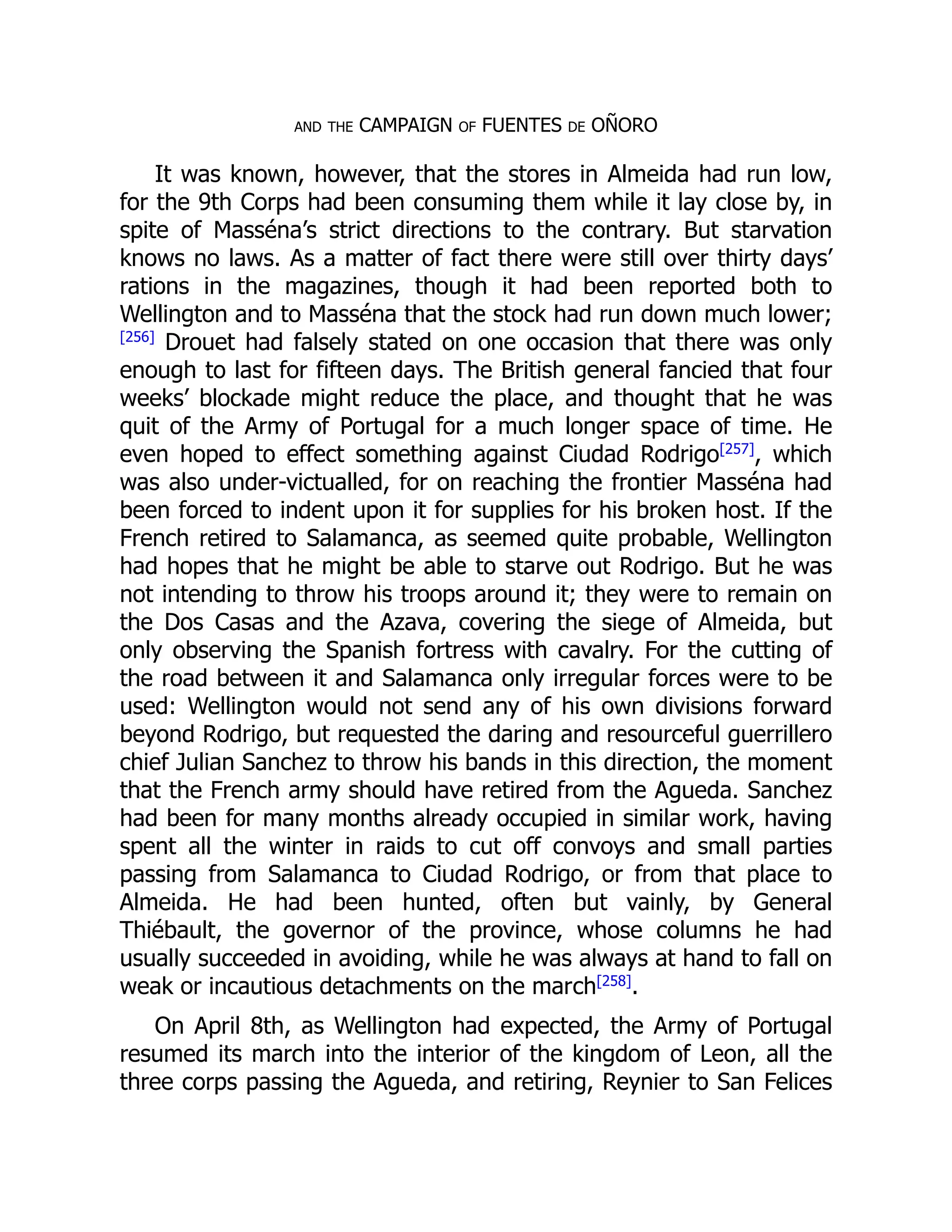 and the CAMPAIGN of FUENTES de OÑORO
It was known, however, that the stores in Almeida had run low,
for the 9th Corps had been consuming them while it lay close by, in
spite of Masséna’s strict directions to the contrary. But starvation
knows no laws. As a matter of fact there were still over thirty days’
rations in the magazines, though it had been reported both to
Wellington and to Masséna that the stock had run down much lower;
[256]
Drouet had falsely stated on one occasion that there was only
enough to last for fifteen days. The British general fancied that four
weeks’ blockade might reduce the place, and thought that he was
quit of the Army of Portugal for a much longer space of time. He
even hoped to effect something against Ciudad Rodrigo[257]
, which
was also under-victualled, for on reaching the frontier Masséna had
been forced to indent upon it for supplies for his broken host. If the
French retired to Salamanca, as seemed quite probable, Wellington
had hopes that he might be able to starve out Rodrigo. But he was
not intending to throw his troops around it; they were to remain on
the Dos Casas and the Azava, covering the siege of Almeida, but
only observing the Spanish fortress with cavalry. For the cutting of
the road between it and Salamanca only irregular forces were to be
used: Wellington would not send any of his own divisions forward
beyond Rodrigo, but requested the daring and resourceful guerrillero
chief Julian Sanchez to throw his bands in this direction, the moment
that the French army should have retired from the Agueda. Sanchez
had been for many months already occupied in similar work, having
spent all the winter in raids to cut off convoys and small parties
passing from Salamanca to Ciudad Rodrigo, or from that place to
Almeida. He had been hunted, often but vainly, by General
Thiébault, the governor of the province, whose columns he had
usually succeeded in avoiding, while he was always at hand to fall on
weak or incautious detachments on the march[258]
.
On April 8th, as Wellington had expected, the Army of Portugal
resumed its march into the interior of the kingdom of Leon, all the
three corps passing the Agueda, and retiring, Reynier to San Felices
 