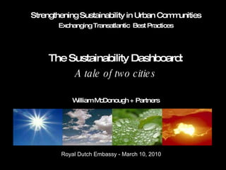 Strengthening Sustainability in Urban Communities Exchanging Transatlantic  Best Practices The Sustainability Dashboard: A tale of two cities William McDonough + Partners Royal Dutch Embassy - March 10, 2010 