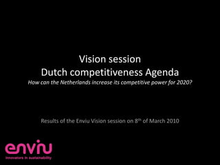 Vision session
     Dutch competitiveness Agenda
How can the Netherlands increase its competitive power for 2020?




     Results of the Enviu Vision session on 8th of March 2010
 