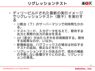 リグレッションテスト

• ディリービルドされた最新の実行イメージ
  でリグレッションテスト（数千）を実行す
  る
 – 10数台（？）のサーバーマシンで何時間もかか
   る。
 – テストコード、入力データを与えて、期待する
   出力と実際の出力の差分を見る
 – diff（差分）が出たらそれを目視確認する。期待
   する結果なのか、いなか。
 – 新機能追加、バグフィックスの場合は対応する
   テストの追加、修正などを行う。
 – リグレッションテストがあるので、既存の機能
   の予期しない影響がすぐにわかる。リグレッシ
   ョンの発見。

                              14
 