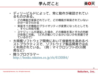 学んだこと

• ディリービルドによって、常に動作が確認されてい
  るものがある。
  – どの機能が実装されていて、どの機能が実装されていない
    かが一目でわかる
  – 実装すべき機能のプライオリティが変更になったとしても
    、すぐに対処可能
  – スケジュールが遅延した場合、どの機能を落とすかの判断
    が容易に可能。（どれが動いているかいないかを把握でき
    ているので）
• 大規模ソフトウェア開発において俊敏性を高めるベ
  ストプラクティスで、ソフトウェア製品開発では広
  く利用されている。（例：マイクロソフトのOS開
  発など）
• 闘うプログラマー
  http://books.rakuten.co.jp/rb/6130084/

                                           16
 