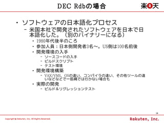 DEC Rdbの場合

• ソフトウェアの日本語化プロセス
 – 米国本社で開発されたソフトウェアを日本で日
   本語化した。（別のバイナリーになる）
  • 1980年代後半のころ
  • 参加人員：日本側開発者3名～。US側は100名前後
  • 開発環境の入手
    – ソースコードの入手
    – ビルドスクリプト
    – テスト環境
  • 開発環境構築
    – VAX/VMS、OSの違い、コンパイラの違い、その他ツールの違
      いなどなどで一筋縄では行かない場合も
  • 実際の開発
    – ビルド＆リグレッションテスト




                                        18
 