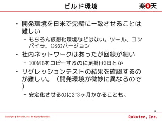 ビルド環境

• 開発環境を日米で完璧に一致させることは
  難しい
 – もちろん仮想化環境などはない。ツール、コン
   パイラ、OSのバージョン
• 社内ネットワークはあったが回線が細い
 – 100MBをコピーするのに足掛け3日とか
• リグレッションテストの結果を確認するの
  が難しい。（開発環境が微妙に異なるので
  ）
 – 安定化させるのに2~3ヶ月かかることも。

                           19
 