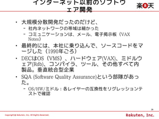 インターネット以前のソフトウ
          ェア開発
• 大規模分散開発だったのだけど、
  – 社内ネットワークの帯域は細かった
  – コミュニケーションは、メール、電子掲示板（VAX
    Notes）
• 最終的には、本社に乗り込んで、ソースコードをマ
  ージした（1990年ごろ）
• DECはOS（VMS）、ハードウェア(VAX)、ミドルウ
  ェア(Rdb)、コンパイラ、ツール、その他すべて内
  製品。垂直統合型企業
• SQA (Software Quality Assurance)という部隊があっ
  た。
  – OS/HW/ミドル：各レイヤーの互換性をリグレッションテ
    ストで確認


                                             20
 