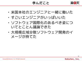 学んだこと

• 米国本社のエンジニアと一緒に働いた
• すごいエンジニアがいっぱいいた
• ソフトウェア国際化のあるべき姿につ
  いてとことん議論できた
• 大規模広域分散ソフトウェア開発のイ
  メージが持てた




                      21
 