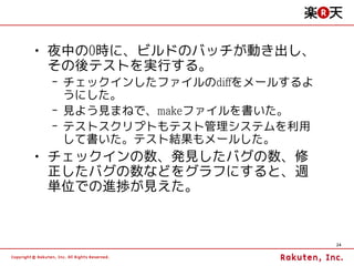 • 夜中の0時に、ビルドのバッチが動き出し、
  その後テストを実行する。
 – チェックインしたファイルのdiffをメールするよ
   うにした。
 – 見よう見まねで、makeファイルを書いた。
 – テストスクリプトもテスト管理システムを利用
   して書いた。テスト結果もメールした。
• チェックインの数、発見したバグの数、修
  正したバグの数などをグラフにすると、週
  単位での進捗が見えた。



                              24
 