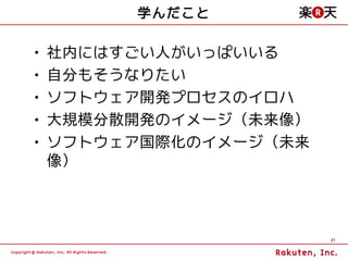 学んだこと

•   社内にはすごい人がいっぱいいる
•   自分もそうなりたい
•   ソフトウェア開発プロセスのイロハ
•   大規模分散開発のイメージ（未来像）
•   ソフトウェア国際化のイメージ（未来
    像）



                        27
 