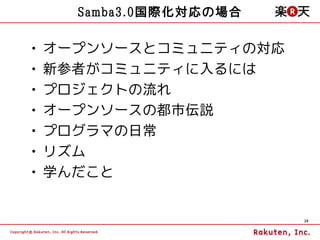 Samba3.0国際化対応の場合

•   オープンソースとコミュニティの対応
•   新参者がコミュニティに入るには
•   プロジェクトの流れ
•   オープンソースの都市伝説
•   プログラマの日常
•   リズム
•   学んだこと


                         28
 