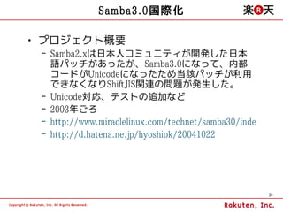 Samba3.0国際化

• プロジェクト概要
 – Samba2.xは日本人コミュニティが開発した日本
   語パッチがあったが、Samba3.0になって、内部
   コードがUnicodeになったため当該パッチが利用
   できなくなりShiftJIS関連の問題が発生した。
 – Unicode対応、テストの追加など
 – 2003年ごろ
 – http://www.miraclelinux.com/technet/samba30/index.html
 – http://d.hatena.ne.jp/hyoshiok/20041022




                                                      29
 