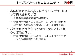 オープンソースとコミュニティ

• 高い技術力とdisciplineを持ったハッカーによ
  って構成されている
 – 企業の開発者は企業の利益拡大
 – 企業の開発者とコミュニティのハッカーの利害
   が一致するとは限らない。しばしば相反する。
• パッチを送ったからといって受け入れられ
  るとは限らない。
 – 技術的な問題というより、しばしばコミュニケ
   ーションの問題だったりする



                               30
 