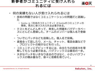 新参者がコミュニティに受け入れら
      れるには
• 何の実績もない人が受け入れられるには
 – 技術の問題ではなくコミュニケーションの問題だと認識し
   た
   • Samba-jp（日本のコミュニティ）とSambaのコミュニティの
     関係。両方に受け入れられる必要がある。
 – テストをどんどん作って、発見した問題をバグデータベー
   スにどんどん登録した。チームのメンバーは個人名で登録
   。
 – ついでにパッチなども投稿した。個人名で投稿。
 – 直接会って話したり、メール、チャット、電話会議などで
   、プロジェクトの紹介などを行った。
 – コミュニティにデビューするには、自分たちの技術力を理
   解してもらう必要がある。バグフィックスは最初の一歩。
 – 大きなパッチをいきなり送るのではなく、小さいバグフィ
   ックスの積み重ねで、徐々に信頼を得ていく。

                                         31
 