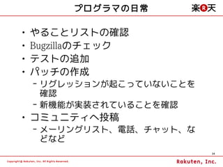 プログラマの日常

•   やることリストの確認
•   Bugzillaのチェック
•   テストの追加
•   パッチの作成
    – リグレッションが起こっていないことを
      確認
    – 新機能が実装されていることを確認
• コミュニティへ投稿
    – メーリングリスト、電話、チャット、な
      どなど
                           34
 