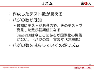 リズム

• 作成したテスト数が見える
• バグの数が既知
 – 最初にテストがあるので、そのテストで
   発見した数が初期値になる
 – Samba3.0は今ここにあるが国際化の機能
   がない。（バグの数＝実装すべき機能）
• バグの数を減らしていくのがリズム



                            35
 