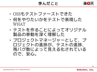 学んだこと

• OSSもテストファーストできた
• 何をやりたいかをテストで表現した
  WHAT
• テストを作ることによってオリジナル
  製品の挙動を深く理解した
• プロジェクトマネージャーとして、プ
  ロジェクトの進捗が、テストの進捗、
  残バグ数によって見える化されている
  ので、安心。

                      36
 