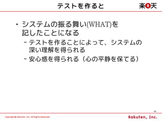 テストを作ると

• システムの振る舞い(WHAT)を
  記したことになる
 – テストを作ることによって、システムの
   深い理解を得られる
 – 安心感を得られる（心の平静を保てる）




                        43
 