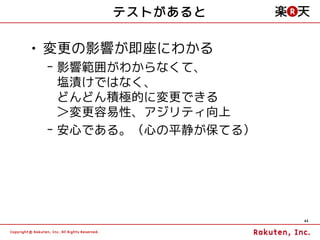 テストがあると

• 変更の影響が即座にわかる
 – 影響範囲がわからなくて、
   塩漬けではなく、
   どんどん積極的に変更できる
   ＞変更容易性、アジリティ向上
 – 安心である。（心の平静が保てる）




                      44
 