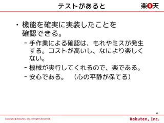 テストがあると

• 機能を確実に実装したことを
  確認できる。
 – 手作業による確認は、もれやミスが発生
   する。コストが高いし、なにより楽しく
   ない。
 – 機械が実行してくれるので、楽である。
 – 安心である。 （心の平静が保てる）




                        45
 