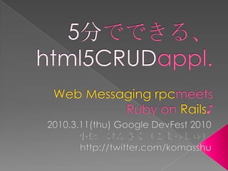 5分でできる、html5CRUDappl.Web Messaging rpcmeets Ruby on Rails♪ 2010.3.11(thu) Google DevFest 2010 小松　けんさく（こまっしゅ） http://twitter.com/komasshu 