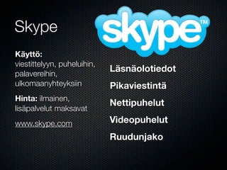 Skype
Käyttö:
viestittelyyn, puheluihin,
                             Läsnäolotiedot
palavereihin,
ulkomaanyhteyksiin           Pikaviestintä
Hinta: ilmainen,
                             Nettipuhelut
lisäpalvelut maksavat
www.skype.com                Videopuhelut
                             Ruudunjako
 