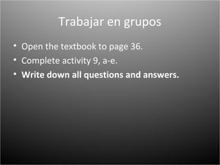 Trabajar en grupos
• Open the textbook to page 36.
• Complete activity 9, a-e.
• Write down all questions and answers.
 