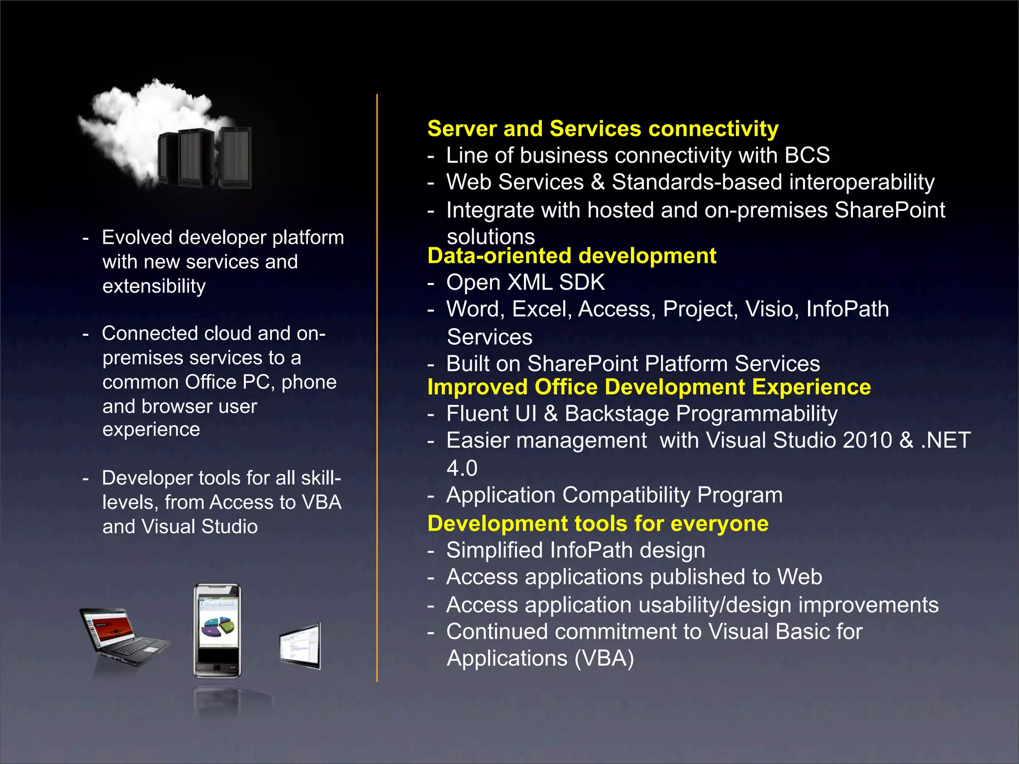 Server and Services connectivity
                                    -  Line of business connectivity with BCS
                                    -  Web Services & Standards-based interoperability
                                    -  Integrate with hosted and on-premises SharePoint
-  Evolved developer platform          solutions
   with new services and            Data-oriented development
   extensibility                    -  Open XML SDK
                                    -  Word, Excel, Access, Project, Visio, InfoPath
-  Connected cloud and on-             Services
   premises services to a           -  Built on SharePoint Platform Services
   common Office PC, phone          Improved Office Development Experience
   and browser user                 -  Fluent UI & Backstage Programmability
   experience
                                    -  Easier management with Visual Studio 2010 & .NET
-  Developer tools for all skill-      4.0
   levels, from Access to VBA       -  Application Compatibility Program
   and Visual Studio                Development tools for everyone
                                    -  Simplified InfoPath design
                                    -  Access applications published to Web
                                    -  Access application usability/design improvements
                                    -  Continued commitment to Visual Basic for
                                       Applications (VBA)
 