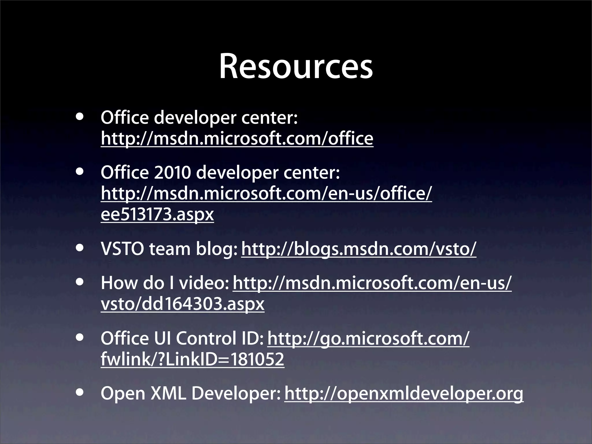 Resources
•   Office developer center:
    http://msdn.microsoft.com/office
•   Office 2010 developer center:
    http://msdn.microsoft.com/en-us/office/
    ee513173.aspx
•   VSTO team blog: http://blogs.msdn.com/vsto/
•   How do I video: http://msdn.microsoft.com/en-us/
    vsto/dd164303.aspx
•   Office UI Control ID: http://go.microsoft.com/
    fwlink/?LinkID=181052
•   Open XML Developer: http://openxmldeveloper.org
 