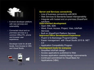 Server and Services connectivity
                                    -  Line of business connectivity with BCS
                                    -  Web Services & Standards-based interoperability
                                    -  Integrate with hosted and on-premises SharePoint
-  Evolved developer platform          solutions
   with new services and            Data-oriented development
   extensibility                    -  Open XML SDK
                                    -  Word, Excel, Access, Project, Visio, InfoPath
-  Connected cloud and on-             Services
   premises services to a           -  Built on SharePoint Platform Services
   common Office PC, phone          Improved Office Development Experience
   and browser user                 -  Fluent UI & Backstage Programmability
   experience
                                    -  Easier management with Visual Studio 2010 & .NET
-  Developer tools for all skill-      4.0
   levels, from Access to VBA       -  Application Compatibility Program
   and Visual Studio                Development tools for everyone
                                    -  Simplified InfoPath design
                                    -  Access applications published to Web
                                    -  Access application usability/design improvements
                                    -  Continued commitment to Visual Basic for
                                       Applications (VBA)
 