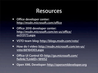 Resources
•   Office developer center:
    http://msdn.microsoft.com/office
•   Office 2010 developer center:
    http://msdn.microsoft.com/en-us/office/
    ee513173.aspx
•   VSTO team blog: http://blogs.msdn.com/vsto/
•   How do I video: http://msdn.microsoft.com/en-us/
    vsto/dd164303.aspx
•   Office UI Control ID: http://go.microsoft.com/
    fwlink/?LinkID=181052
•   Open XML Developer: http://openxmldeveloper.org
 