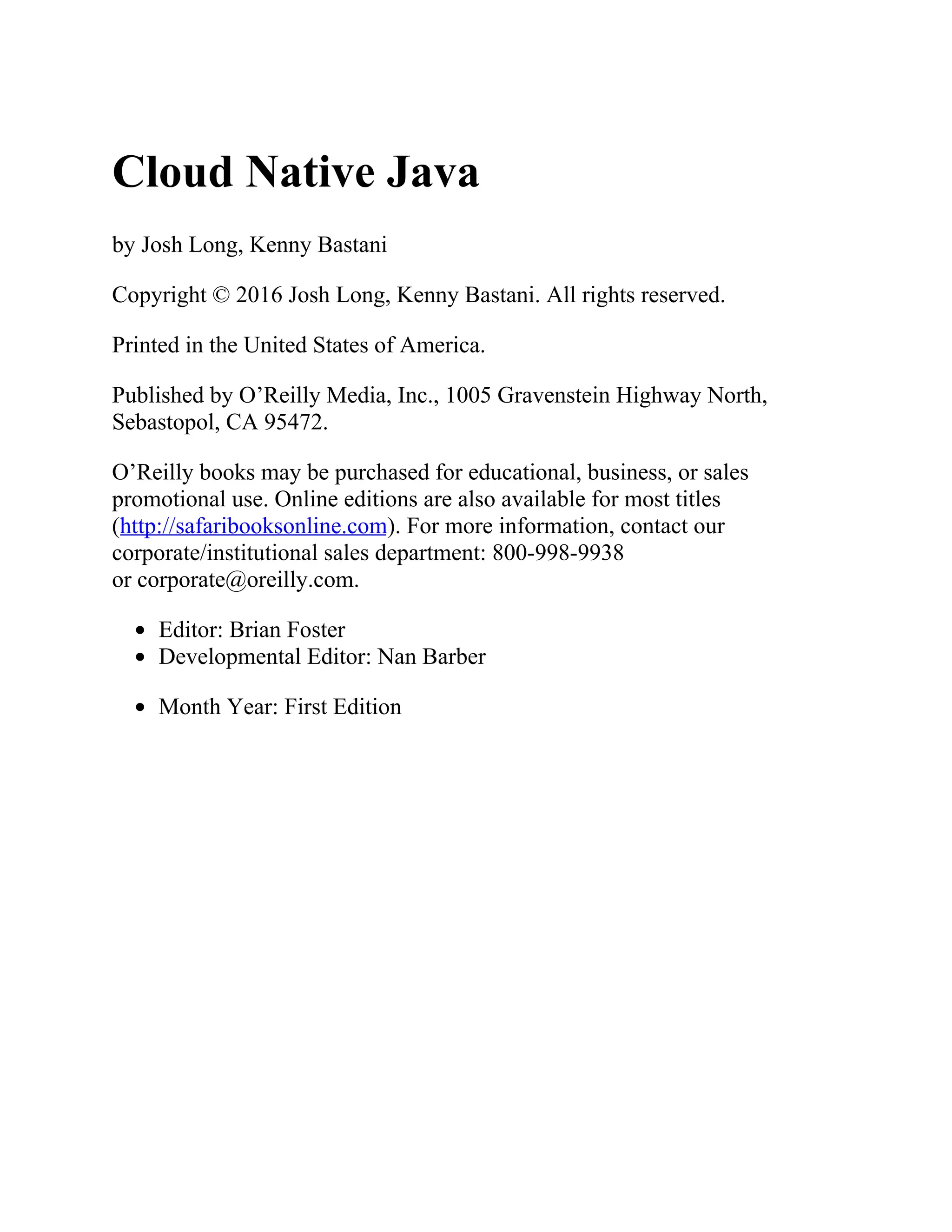 Cloud Native Java
by Josh Long, Kenny Bastani
Copyright © 2016 Josh Long, Kenny Bastani. All rights reserved.
Printed in the United States of America.
Published by O’Reilly Media, Inc., 1005 Gravenstein Highway North,
Sebastopol, CA 95472.
O’Reilly books may be purchased for educational, business, or sales
promotional use. Online editions are also available for most titles
(http://safaribooksonline.com). For more information, contact our
corporate/institutional sales department: 800-998-9938
or corporate@oreilly.com.
Editor: Brian Foster
Developmental Editor: Nan Barber
Month Year: First Edition
 