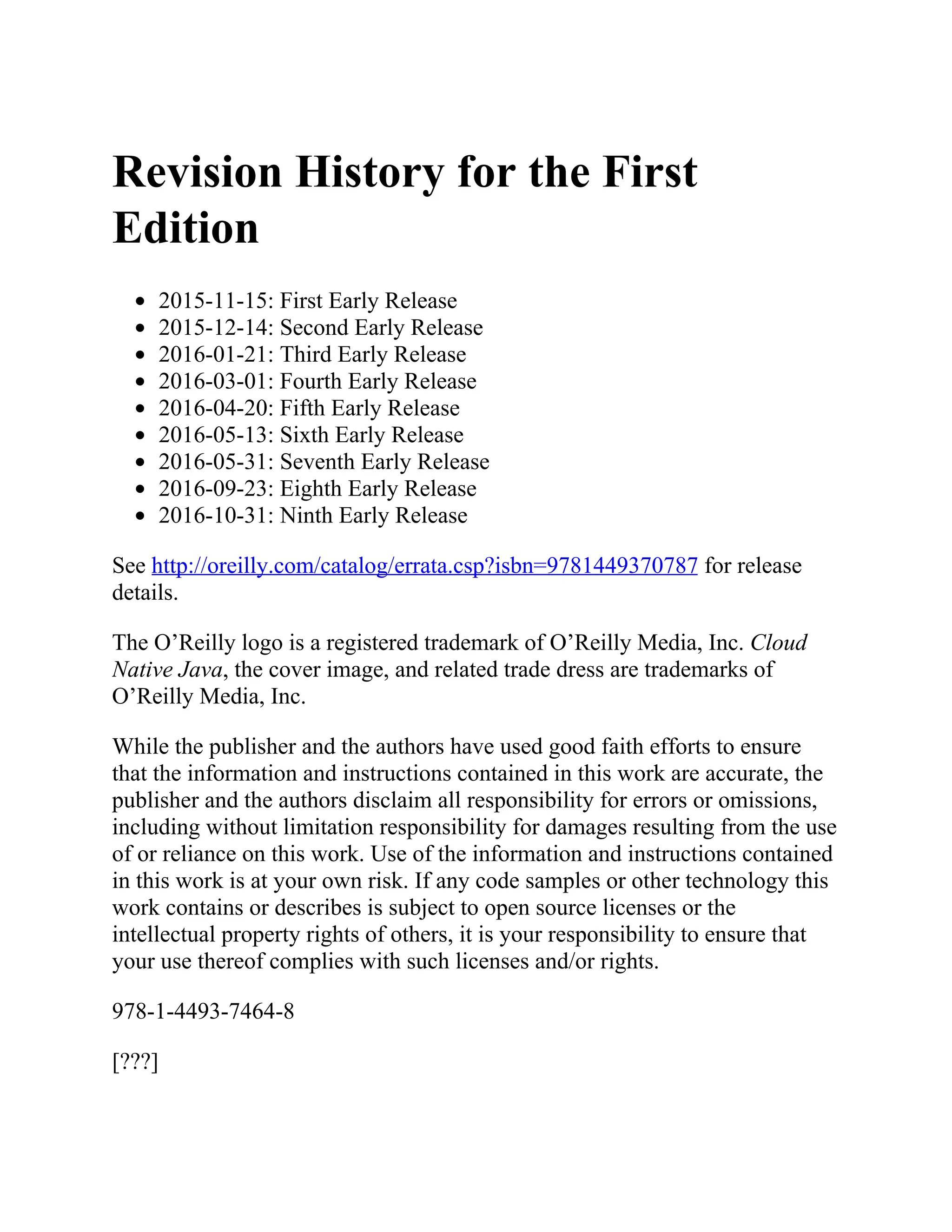 Revision History for the First
Edition
2015-11-15: First Early Release
2015-12-14: Second Early Release
2016-01-21: Third Early Release
2016-03-01: Fourth Early Release
2016-04-20: Fifth Early Release
2016-05-13: Sixth Early Release
2016-05-31: Seventh Early Release
2016-09-23: Eighth Early Release
2016-10-31: Ninth Early Release
See http://oreilly.com/catalog/errata.csp?isbn=9781449370787 for release
details.
The O’Reilly logo is a registered trademark of O’Reilly Media, Inc. Cloud
Native Java, the cover image, and related trade dress are trademarks of
O’Reilly Media, Inc.
While the publisher and the authors have used good faith efforts to ensure
that the information and instructions contained in this work are accurate, the
publisher and the authors disclaim all responsibility for errors or omissions,
including without limitation responsibility for damages resulting from the use
of or reliance on this work. Use of the information and instructions contained
in this work is at your own risk. If any code samples or other technology this
work contains or describes is subject to open source licenses or the
intellectual property rights of others, it is your responsibility to ensure that
your use thereof complies with such licenses and/or rights.
978-1-4493-7464-8
[???]
 