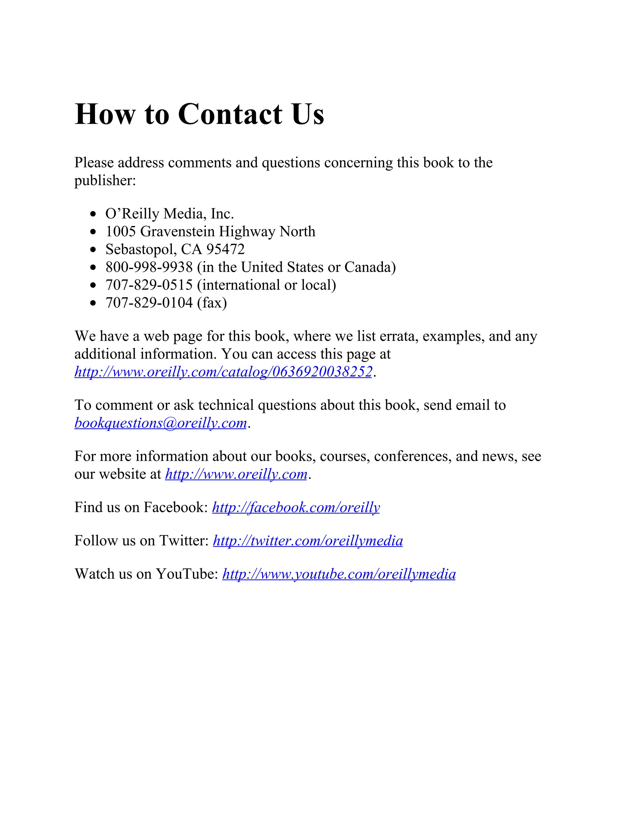 How to Contact Us
Please address comments and questions concerning this book to the
publisher:
O’Reilly Media, Inc.
1005 Gravenstein Highway North
Sebastopol, CA 95472
800-998-9938 (in the United States or Canada)
707-829-0515 (international or local)
707-829-0104 (fax)
We have a web page for this book, where we list errata, examples, and any
additional information. You can access this page at
http://www.oreilly.com/catalog/0636920038252.
To comment or ask technical questions about this book, send email to
bookquestions@oreilly.com.
For more information about our books, courses, conferences, and news, see
our website at http://www.oreilly.com.
Find us on Facebook: http://facebook.com/oreilly
Follow us on Twitter: http://twitter.com/oreillymedia
Watch us on YouTube: http://www.youtube.com/oreillymedia
 