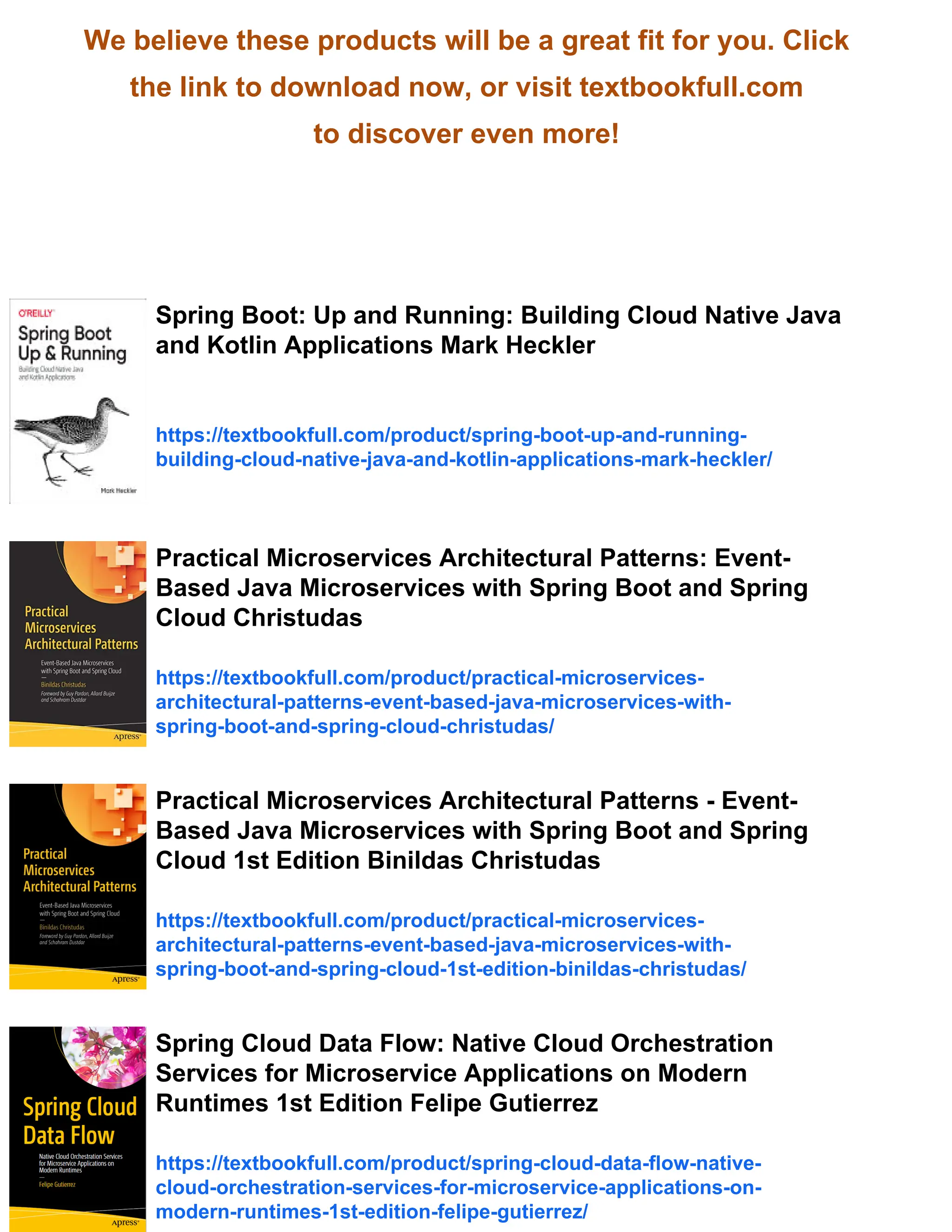 We believe these products will be a great fit for you. Click
the link to download now, or visit textbookfull.com
to discover even more!
Spring Boot: Up and Running: Building Cloud Native Java
and Kotlin Applications Mark Heckler
https://textbookfull.com/product/spring-boot-up-and-running-
building-cloud-native-java-and-kotlin-applications-mark-heckler/
Practical Microservices Architectural Patterns: Event-
Based Java Microservices with Spring Boot and Spring
Cloud Christudas
https://textbookfull.com/product/practical-microservices-
architectural-patterns-event-based-java-microservices-with-
spring-boot-and-spring-cloud-christudas/
Practical Microservices Architectural Patterns - Event-
Based Java Microservices with Spring Boot and Spring
Cloud 1st Edition Binildas Christudas
https://textbookfull.com/product/practical-microservices-
architectural-patterns-event-based-java-microservices-with-
spring-boot-and-spring-cloud-1st-edition-binildas-christudas/
Spring Cloud Data Flow: Native Cloud Orchestration
Services for Microservice Applications on Modern
Runtimes 1st Edition Felipe Gutierrez
https://textbookfull.com/product/spring-cloud-data-flow-native-
cloud-orchestration-services-for-microservice-applications-on-
modern-runtimes-1st-edition-felipe-gutierrez/
 