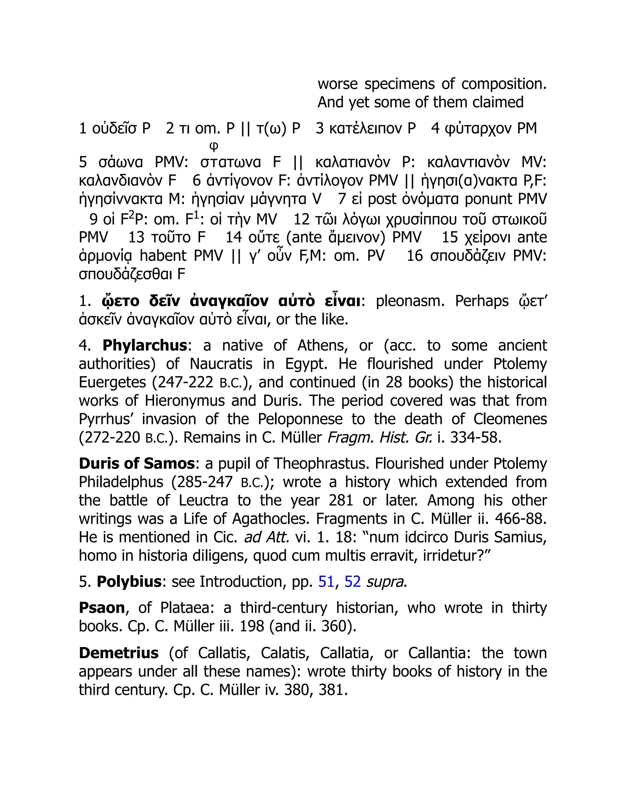 worse specimens of composition.
And yet some of them claimed
1 οὐδεῖσ P 2 τι om. P || τ(ω) P 3 κατέλειπον P 4 φύταρχον PM
5 σάωνα PMV: σ
φ
τατωνα F || καλατιανὸν P: καλαντιανὸν MV:
καλανδιανὸν F 6 ἀντίγονον F: ἀντίλογον PMV || ἡγησι(α)νακτα P,F:
ἡγησίννακτα M: ἡγησίαν μάγνητα V 7 εἰ post ὀνόματα ponunt PMV
9 οἱ F2
P: om. F1
: οἱ τὴν MV 12 τῶι λόγωι χρυσίππου τοῦ στωικοῦ
PMV 13 τοῦτο F 14 οὔτε (ante ἄμεινον) PMV 15 χείρονι ante
ἁρμονίᾳ habent PMV || γ’ οὖν F,M: om. PV 16 σπουδάζειν PMV:
σπουδάζεσθαι F
1. ᾤετο δεῖν ἀναγκαῖον αὐτὸ εἶναι: pleonasm. Perhaps ᾤετ’
ἀσκεῖν ἀναγκαῖον αὐτὸ εἶναι, or the like.
4. Phylarchus: a native of Athens, or (acc. to some ancient
authorities) of Naucratis in Egypt. He flourished under Ptolemy
Euergetes (247-222 B.C.), and continued (in 28 books) the historical
works of Hieronymus and Duris. The period covered was that from
Pyrrhus’ invasion of the Peloponnese to the death of Cleomenes
(272-220 B.C.). Remains in C. Müller Fragm. Hist. Gr. i. 334-58.
Duris of Samos: a pupil of Theophrastus. Flourished under Ptolemy
Philadelphus (285-247 B.C.); wrote a history which extended from
the battle of Leuctra to the year 281 or later. Among his other
writings was a Life of Agathocles. Fragments in C. Müller ii. 466-88.
He is mentioned in Cic. ad Att. vi. 1. 18: “num idcirco Duris Samius,
homo in historia diligens, quod cum multis erravit, irridetur?”
5. Polybius: see Introduction, pp. 51, 52 supra.
Psaon, of Plataea: a third-century historian, who wrote in thirty
books. Cp. C. Müller iii. 198 (and ii. 360).
Demetrius (of Callatis, Calatis, Callatia, or Callantia: the town
appears under all these names): wrote thirty books of history in the
third century. Cp. C. Müller iv. 380, 381.
 