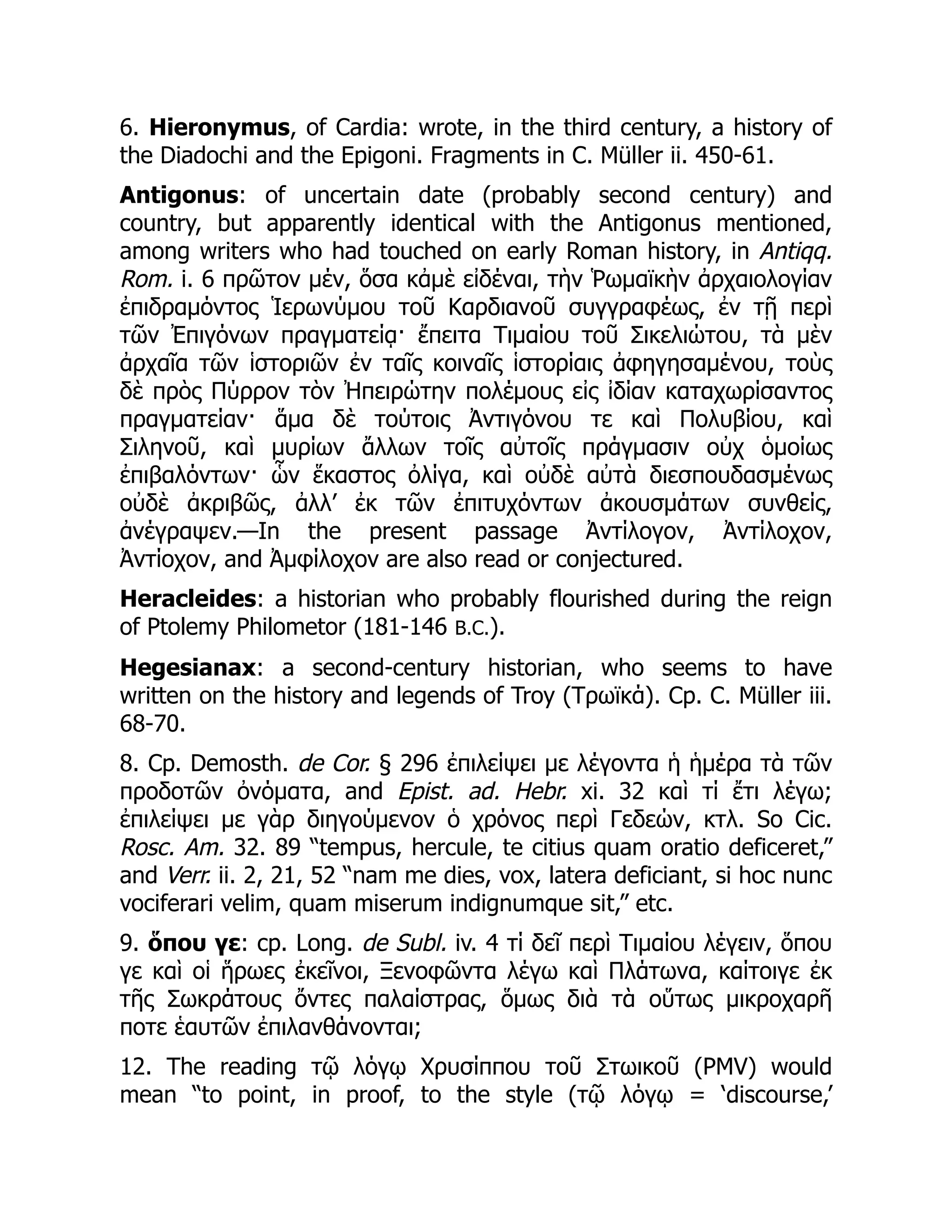6. Hieronymus, of Cardia: wrote, in the third century, a history of
the Diadochi and the Epigoni. Fragments in C. Müller ii. 450-61.
Antigonus: of uncertain date (probably second century) and
country, but apparently identical with the Antigonus mentioned,
among writers who had touched on early Roman history, in Antiqq.
Rom. i. 6 πρῶτον μέν, ὅσα κἀμὲ εἰδέναι, τὴν Ῥωμαϊκὴν ἀρχαιολογίαν
ἐπιδραμόντος Ἱερωνύμου τοῦ Καρδιανοῦ συγγραφέως, ἐν τῇ περὶ
τῶν Ἐπιγόνων πραγματείᾳ· ἔπειτα Τιμαίου τοῦ Σικελιώτου, τὰ μὲν
ἀρχαῖα τῶν ἱστοριῶν ἐν ταῖς κοιναῖς ἱστορίαις ἀφηγησαμένου, τοὺς
δὲ πρὸς Πύρρον τὸν Ἠπειρώτην πολέμους εἰς ἰδίαν καταχωρίσαντος
πραγματείαν· ἅμα δὲ τούτοις Ἀντιγόνου τε καὶ Πολυβίου, καὶ
Σιληνοῦ, καὶ μυρίων ἄλλων τοῖς αὐτοῖς πράγμασιν οὐχ ὁμοίως
ἐπιβαλόντων· ὧν ἕκαστος ὀλίγα, καὶ οὐδὲ αὐτὰ διεσπουδασμένως
οὐδὲ ἀκριβῶς, ἀλλ’ ἐκ τῶν ἐπιτυχόντων ἀκουσμάτων συνθείς,
ἀνέγραψεν.—In the present passage Ἀντίλογον, Ἀντίλοχον,
Ἀντίοχον, and Ἀμφίλοχον are also read or conjectured.
Heracleides: a historian who probably flourished during the reign
of Ptolemy Philometor (181-146 B.C.).
Hegesianax: a second-century historian, who seems to have
written on the history and legends of Troy (Τρωϊκά). Cp. C. Müller iii.
68-70.
8. Cp. Demosth. de Cor. § 296 ἐπιλείψει με λέγοντα ἡ ἡμέρα τὰ τῶν
προδοτῶν ὀνόματα, and Epist. ad. Hebr. xi. 32 καὶ τί ἔτι λέγω;
ἐπιλείψει με γὰρ διηγούμενον ὁ χρόνος περὶ Γεδεών, κτλ. So Cic.
Rosc. Am. 32. 89 “tempus, hercule, te citius quam oratio deficeret,”
and Verr. ii. 2, 21, 52 “nam me dies, vox, latera deficiant, si hoc nunc
vociferari velim, quam miserum indignumque sit,” etc.
9. ὅπου γε: cp. Long. de Subl. iv. 4 τί δεῖ περὶ Τιμαίου λέγειν, ὅπου
γε καὶ οἱ ἥρωες ἐκεῖνοι, Ξενοφῶντα λέγω καὶ Πλάτωνα, καίτοιγε ἐκ
τῆς Σωκράτους ὄντες παλαίστρας, ὅμως διὰ τὰ οὕτως μικροχαρῆ
ποτε ἑαυτῶν ἐπιλανθάνονται;
12. The reading τῷ λόγῳ Χρυσίππου τοῦ Στωικοῦ (PMV) would
mean “to point, in proof, to the style (τῷ λόγῳ = ‘discourse,’
 