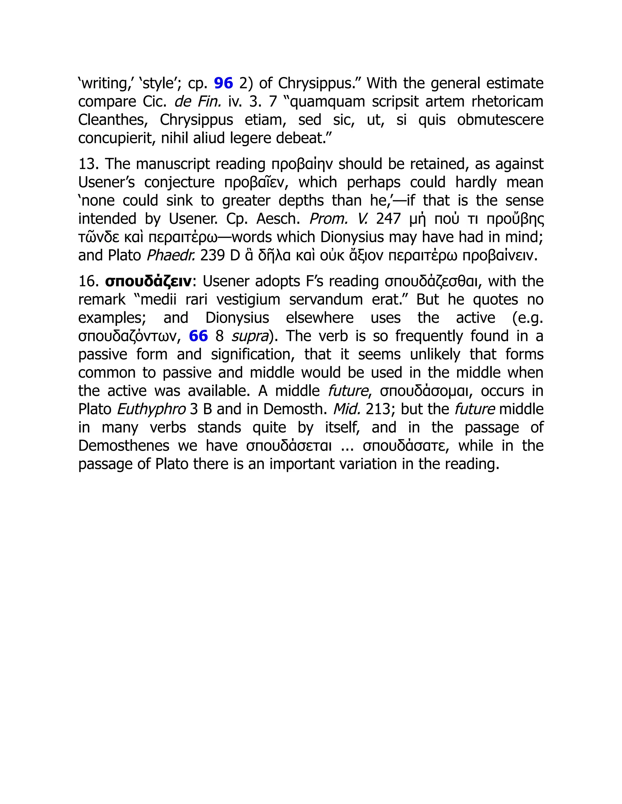‘writing,’ ‘style’; cp. 96 2) of Chrysippus.” With the general estimate
compare Cic. de Fin. iv. 3. 7 “quamquam scripsit artem rhetoricam
Cleanthes, Chrysippus etiam, sed sic, ut, si quis obmutescere
concupierit, nihil aliud legere debeat.”
13. The manuscript reading προβαίην should be retained, as against
Usener’s conjecture προβαῖεν, which perhaps could hardly mean
‘none could sink to greater depths than he,’—if that is the sense
intended by Usener. Cp. Aesch. Prom. V. 247 μή πού τι προὔβης
τῶνδε καὶ περαιτέρω—words which Dionysius may have had in mind;
and Plato Phaedr. 239 D ἃ δῆλα καὶ οὐκ ἄξιον περαιτέρω προβαίνειν.
16. σπουδάζειν: Usener adopts F’s reading σπουδάζεσθαι, with the
remark “medii rari vestigium servandum erat.” But he quotes no
examples; and Dionysius elsewhere uses the active (e.g.
σπουδαζόντων, 66 8 supra). The verb is so frequently found in a
passive form and signification, that it seems unlikely that forms
common to passive and middle would be used in the middle when
the active was available. A middle future, σπουδάσομαι, occurs in
Plato Euthyphro 3 B and in Demosth. Mid. 213; but the future middle
in many verbs stands quite by itself, and in the passage of
Demosthenes we have σπουδάσεται ... σπουδάσατε, while in the
passage of Plato there is an important variation in the reading.
 