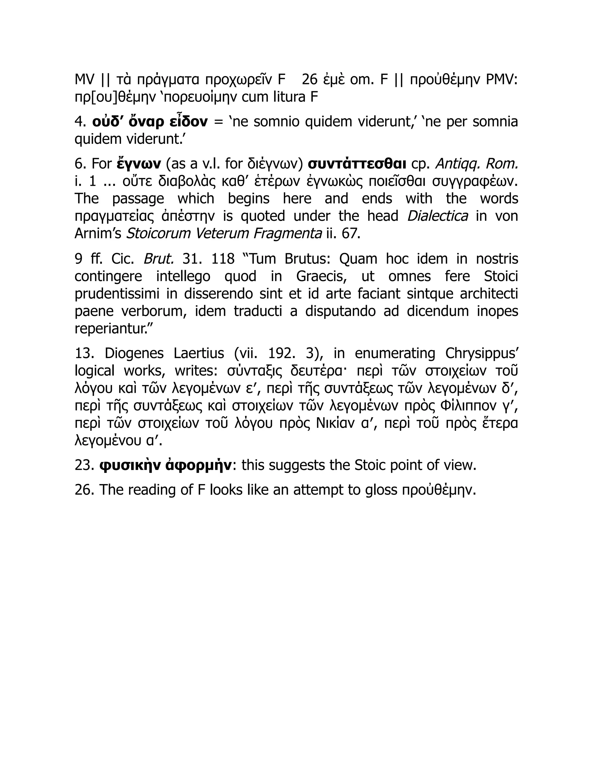 MV || τὰ πράγματα προχωρεῖν F 26 ἐμὲ om. F || προὐθέμην PMV:
πρ[ου]θέμην ‘πορευοίμην cum litura F
4. οὐδ’ ὄναρ εἶδον = ‘ne somnio quidem viderunt,’ ‘ne per somnia
quidem viderunt.’
6. For ἔγνων (as a v.l. for διέγνων) συντάττεσθαι cp. Antiqq. Rom.
i. 1 ... οὔτε διαβολὰς καθ’ ἑτέρων ἐγνωκὼς ποιεῖσθαι συγγραφέων.
The passage which begins here and ends with the words
πραγματείας ἀπέστην is quoted under the head Dialectica in von
Arnim’s Stoicorum Veterum Fragmenta ii. 67.
9 ff. Cic. Brut. 31. 118 “Tum Brutus: Quam hoc idem in nostris
contingere intellego quod in Graecis, ut omnes fere Stoici
prudentissimi in disserendo sint et id arte faciant sintque architecti
paene verborum, idem traducti a disputando ad dicendum inopes
reperiantur.”
13. Diogenes Laertius (vii. 192. 3), in enumerating Chrysippus’
logical works, writes: σύνταξις δευτέρα· περὶ τῶν στοιχείων τοῦ
λόγου καὶ τῶν λεγομένων ε′, περὶ τῆς συντάξεως τῶν λεγομένων δ′,
περὶ τῆς συντάξεως καὶ στοιχείων τῶν λεγομένων πρὸς Φίλιππον γ′,
περὶ τῶν στοιχείων τοῦ λόγου πρὸς Νικίαν α′, περὶ τοῦ πρὸς ἕτερα
λεγομένου α′.
23. φυσικὴν ἀφορμήν: this suggests the Stoic point of view.
26. The reading of F looks like an attempt to gloss προὐθέμην.
 