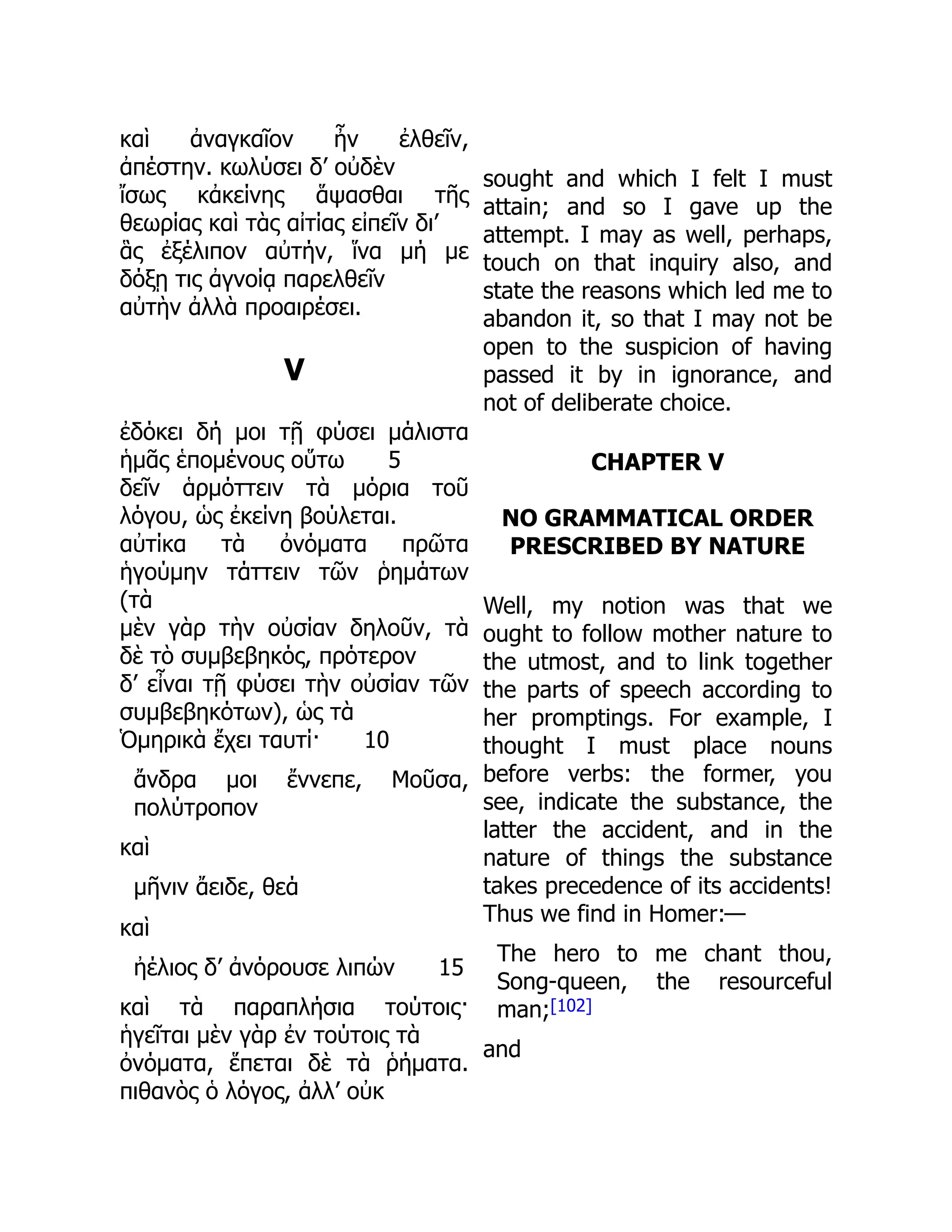 καὶ ἀναγκαῖον ἦν ἐλθεῖν,
ἀπέστην. κωλύσει δ’ οὐδὲν
ἴσως κἀκείνης ἅψασθαι τῆς
θεωρίας καὶ τὰς αἰτίας εἰπεῖν δι’
ἃς ἐξέλιπον αὐτήν, ἵνα μή με
δόξῃ τις ἀγνοίᾳ παρελθεῖν
αὐτὴν ἀλλὰ προαιρέσει.
V
ἐδόκει δή μοι τῇ φύσει μάλιστα
ἡμᾶς ἑπομένους οὕτω 5
δεῖν ἁρμόττειν τὰ μόρια τοῦ
λόγου, ὡς ἐκείνη βούλεται.
αὐτίκα τὰ ὀνόματα πρῶτα
ἡγούμην τάττειν τῶν ῥημάτων
(τὰ
μὲν γὰρ τὴν οὐσίαν δηλοῦν, τὰ
δὲ τὸ συμβεβηκός, πρότερον
δ’ εἶναι τῇ φύσει τὴν οὐσίαν τῶν
συμβεβηκότων), ὡς τὰ
Ὁμηρικὰ ἔχει ταυτί· 10
ἄνδρα μοι ἔννεπε, Μοῦσα,
πολύτροπον
καὶ
μῆνιν ἄειδε, θεά
καὶ
ἠέλιος δ’ ἀνόρουσε λιπών 15
καὶ τὰ παραπλήσια τούτοις·
ἡγεῖται μὲν γὰρ ἐν τούτοις τὰ
ὀνόματα, ἕπεται δὲ τὰ ῥήματα.
πιθανὸς ὁ λόγος, ἀλλ’ οὐκ
sought and which I felt I must
attain; and so I gave up the
attempt. I may as well, perhaps,
touch on that inquiry also, and
state the reasons which led me to
abandon it, so that I may not be
open to the suspicion of having
passed it by in ignorance, and
not of deliberate choice.
CHAPTER V
NO GRAMMATICAL ORDER
PRESCRIBED BY NATURE
Well, my notion was that we
ought to follow mother nature to
the utmost, and to link together
the parts of speech according to
her promptings. For example, I
thought I must place nouns
before verbs: the former, you
see, indicate the substance, the
latter the accident, and in the
nature of things the substance
takes precedence of its accidents!
Thus we find in Homer:—
The hero to me chant thou,
Song-queen, the resourceful
man;[102]
and
 