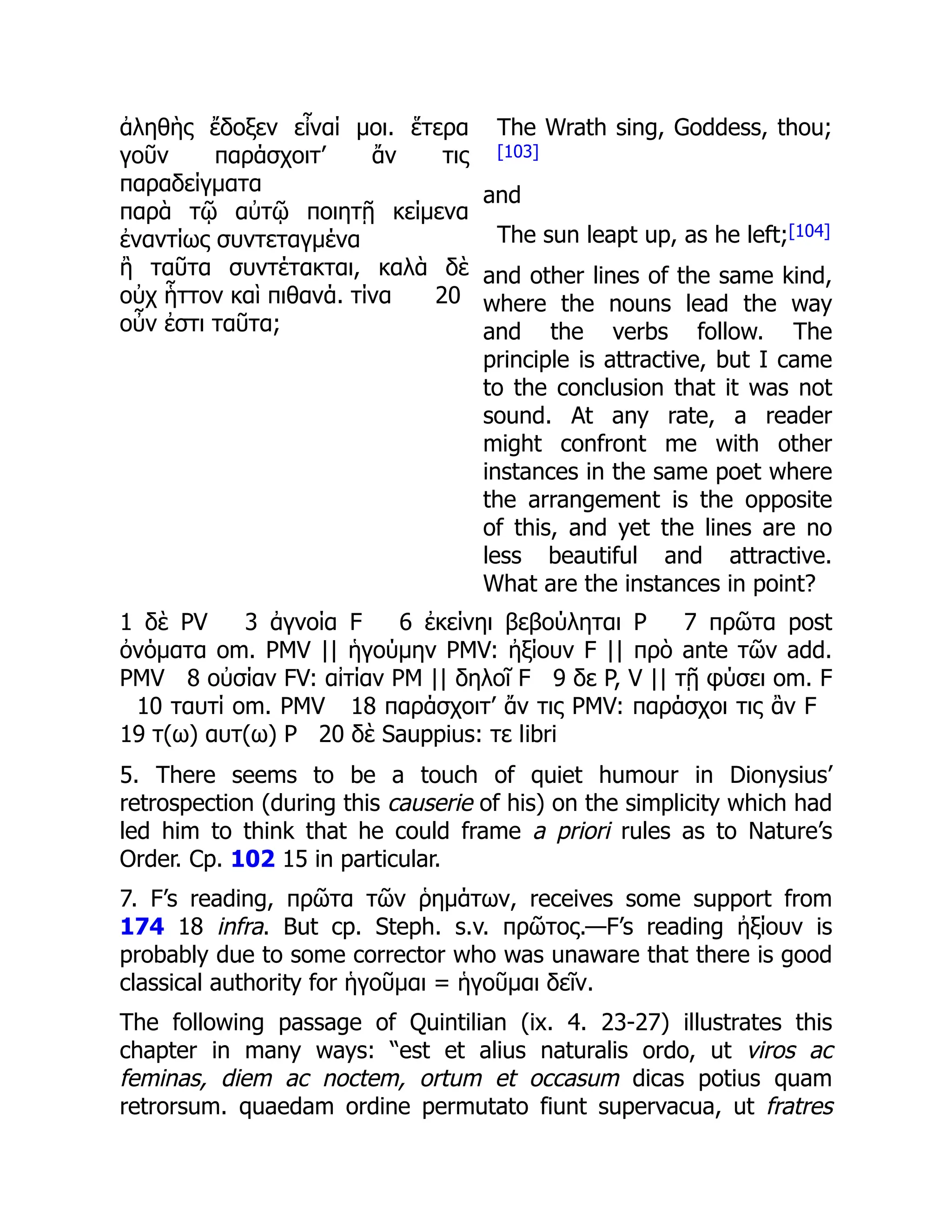 ἀληθὴς ἔδοξεν εἶναί μοι. ἕτερα
γοῦν παράσχοιτ’ ἄν τις
παραδείγματα
παρὰ τῷ αὐτῷ ποιητῇ κείμενα
ἐναντίως συντεταγμένα
ἢ ταῦτα συντέτακται, καλὰ δὲ
οὐχ ἧττον καὶ πιθανά. τίνα 20
οὖν ἐστι ταῦτα;
The Wrath sing, Goddess, thou;
[103]
and
The sun leapt up, as he left;[104]
and other lines of the same kind,
where the nouns lead the way
and the verbs follow. The
principle is attractive, but I came
to the conclusion that it was not
sound. At any rate, a reader
might confront me with other
instances in the same poet where
the arrangement is the opposite
of this, and yet the lines are no
less beautiful and attractive.
What are the instances in point?
1 δὲ PV 3 ἀγνοία F 6 ἐκείνηι βεβούληται P 7 πρῶτα post
ὀνόματα om. PMV || ἡγούμην PMV: ἠξίουν F || πρὸ ante τῶν add.
PMV 8 οὐσίαν FV: αἰτίαν PM || δηλοῖ F 9 δε P, V || τῇ φύσει om. F
10 ταυτί om. PMV 18 παράσχοιτ’ ἄν τις PMV: παράσχοι τις ἂν F
19 τ(ω) αυτ(ω) P 20 δὲ Sauppius: τε libri
5. There seems to be a touch of quiet humour in Dionysius’
retrospection (during this causerie of his) on the simplicity which had
led him to think that he could frame a priori rules as to Nature’s
Order. Cp. 102 15 in particular.
7. F’s reading, πρῶτα τῶν ῥημάτων, receives some support from
174 18 infra. But cp. Steph. s.v. πρῶτος.—F’s reading ἠξίουν is
probably due to some corrector who was unaware that there is good
classical authority for ἡγοῦμαι = ἡγοῦμαι δεῖν.
The following passage of Quintilian (ix. 4. 23-27) illustrates this
chapter in many ways: “est et alius naturalis ordo, ut viros ac
feminas, diem ac noctem, ortum et occasum dicas potius quam
retrorsum. quaedam ordine permutato fiunt supervacua, ut fratres
 