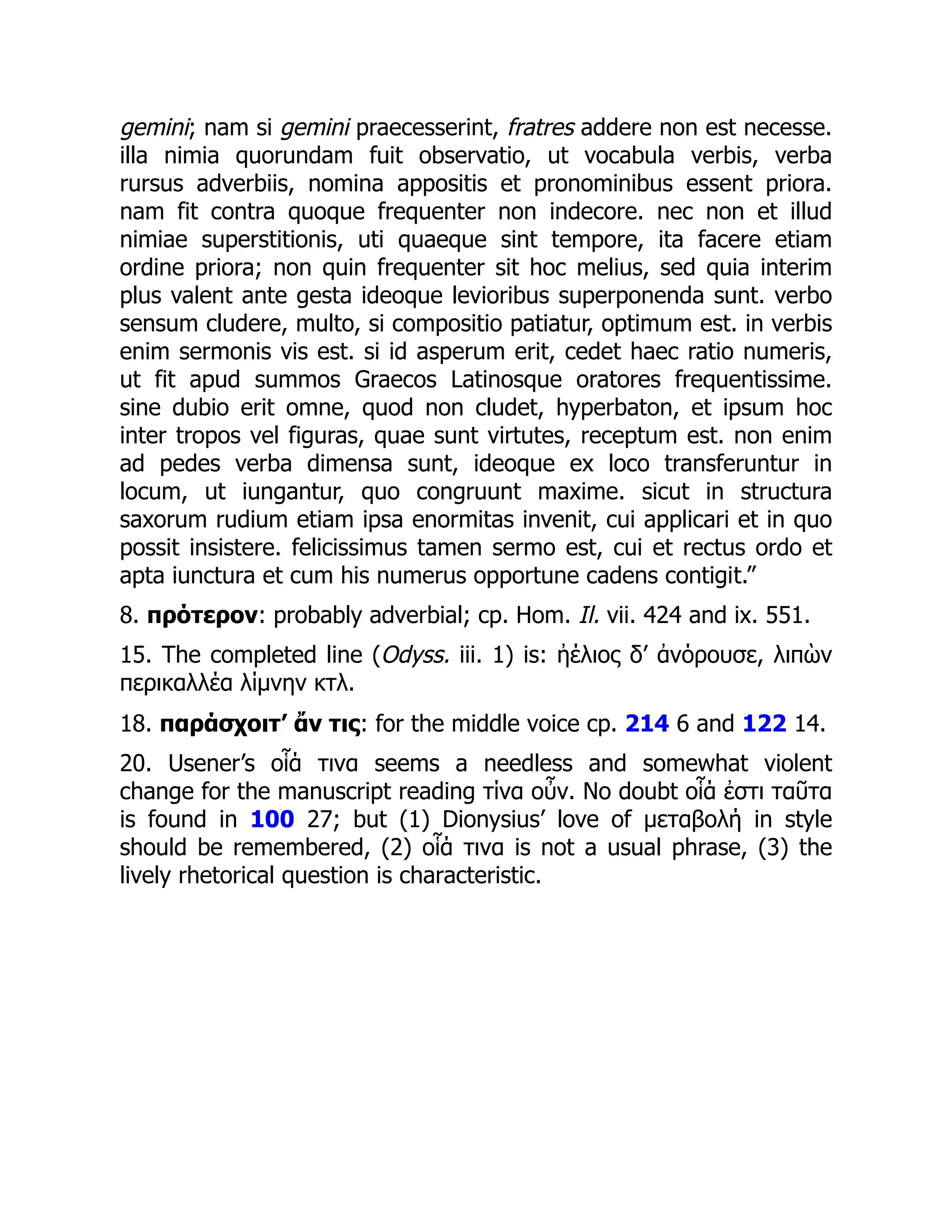 gemini; nam si gemini praecesserint, fratres addere non est necesse.
illa nimia quorundam fuit observatio, ut vocabula verbis, verba
rursus adverbiis, nomina appositis et pronominibus essent priora.
nam fit contra quoque frequenter non indecore. nec non et illud
nimiae superstitionis, uti quaeque sint tempore, ita facere etiam
ordine priora; non quin frequenter sit hoc melius, sed quia interim
plus valent ante gesta ideoque levioribus superponenda sunt. verbo
sensum cludere, multo, si compositio patiatur, optimum est. in verbis
enim sermonis vis est. si id asperum erit, cedet haec ratio numeris,
ut fit apud summos Graecos Latinosque oratores frequentissime.
sine dubio erit omne, quod non cludet, hyperbaton, et ipsum hoc
inter tropos vel figuras, quae sunt virtutes, receptum est. non enim
ad pedes verba dimensa sunt, ideoque ex loco transferuntur in
locum, ut iungantur, quo congruunt maxime. sicut in structura
saxorum rudium etiam ipsa enormitas invenit, cui applicari et in quo
possit insistere. felicissimus tamen sermo est, cui et rectus ordo et
apta iunctura et cum his numerus opportune cadens contigit.”
8. πρότερον: probably adverbial; cp. Hom. Il. vii. 424 and ix. 551.
15. The completed line (Odyss. iii. 1) is: ἠέλιος δ’ ἀνόρουσε, λιπὼν
περικαλλέα λίμνην κτλ.
18. παράσχοιτ’ ἄν τις: for the middle voice cp. 214 6 and 122 14.
20. Usener’s οἷά τινα seems a needless and somewhat violent
change for the manuscript reading τίνα οὖν. No doubt οἷά ἐστι ταῦτα
is found in 100 27; but (1) Dionysius’ love of μεταβολή in style
should be remembered, (2) οἷά τινα is not a usual phrase, (3) the
lively rhetorical question is characteristic.
 