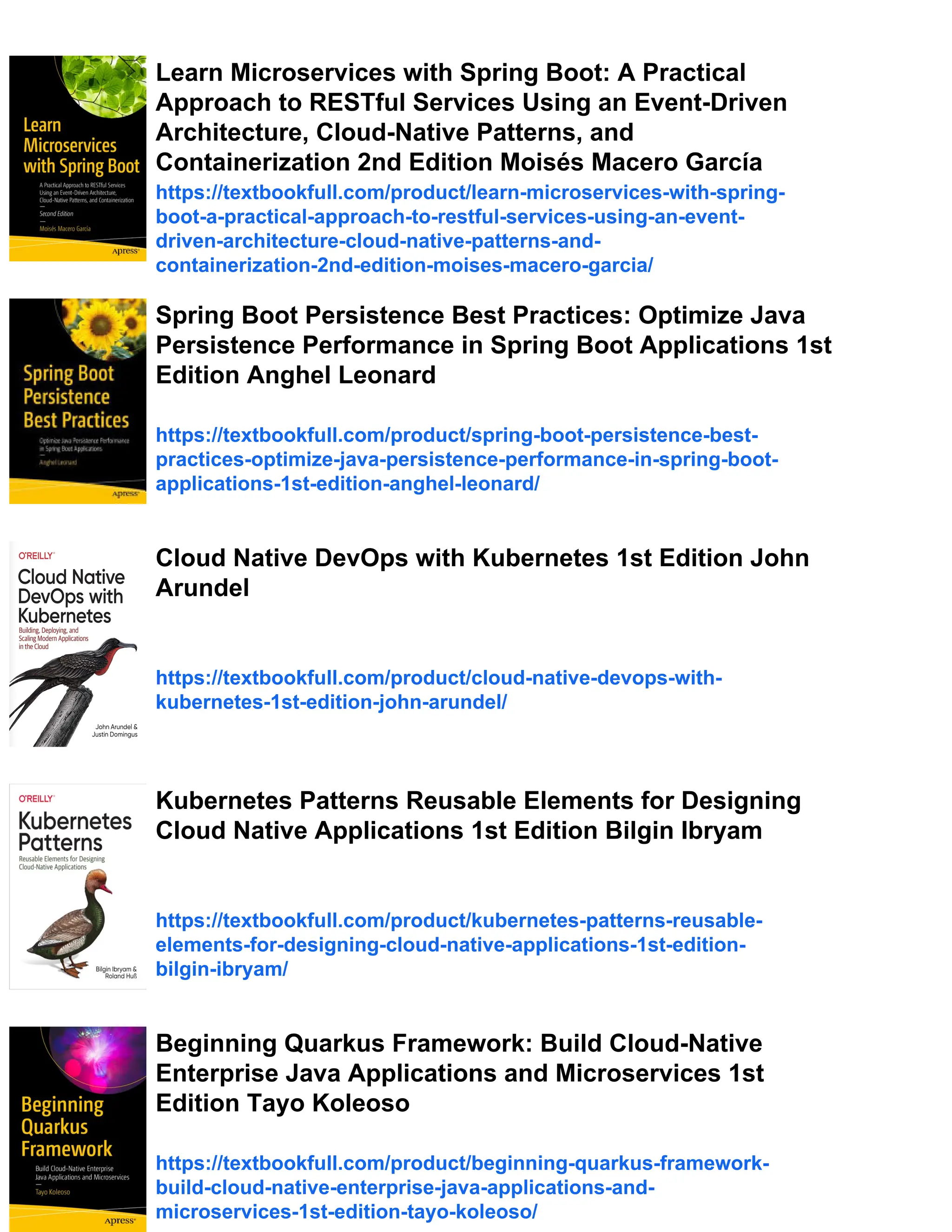 Learn Microservices with Spring Boot: A Practical
Approach to RESTful Services Using an Event-Driven
Architecture, Cloud-Native Patterns, and
Containerization 2nd Edition Moisés Macero García
https://textbookfull.com/product/learn-microservices-with-spring-
boot-a-practical-approach-to-restful-services-using-an-event-
driven-architecture-cloud-native-patterns-and-
containerization-2nd-edition-moises-macero-garcia/
Spring Boot Persistence Best Practices: Optimize Java
Persistence Performance in Spring Boot Applications 1st
Edition Anghel Leonard
https://textbookfull.com/product/spring-boot-persistence-best-
practices-optimize-java-persistence-performance-in-spring-boot-
applications-1st-edition-anghel-leonard/
Cloud Native DevOps with Kubernetes 1st Edition John
Arundel
https://textbookfull.com/product/cloud-native-devops-with-
kubernetes-1st-edition-john-arundel/
Kubernetes Patterns Reusable Elements for Designing
Cloud Native Applications 1st Edition Bilgin Ibryam
https://textbookfull.com/product/kubernetes-patterns-reusable-
elements-for-designing-cloud-native-applications-1st-edition-
bilgin-ibryam/
Beginning Quarkus Framework: Build Cloud-Native
Enterprise Java Applications and Microservices 1st
Edition Tayo Koleoso
https://textbookfull.com/product/beginning-quarkus-framework-
build-cloud-native-enterprise-java-applications-and-
microservices-1st-edition-tayo-koleoso/
 