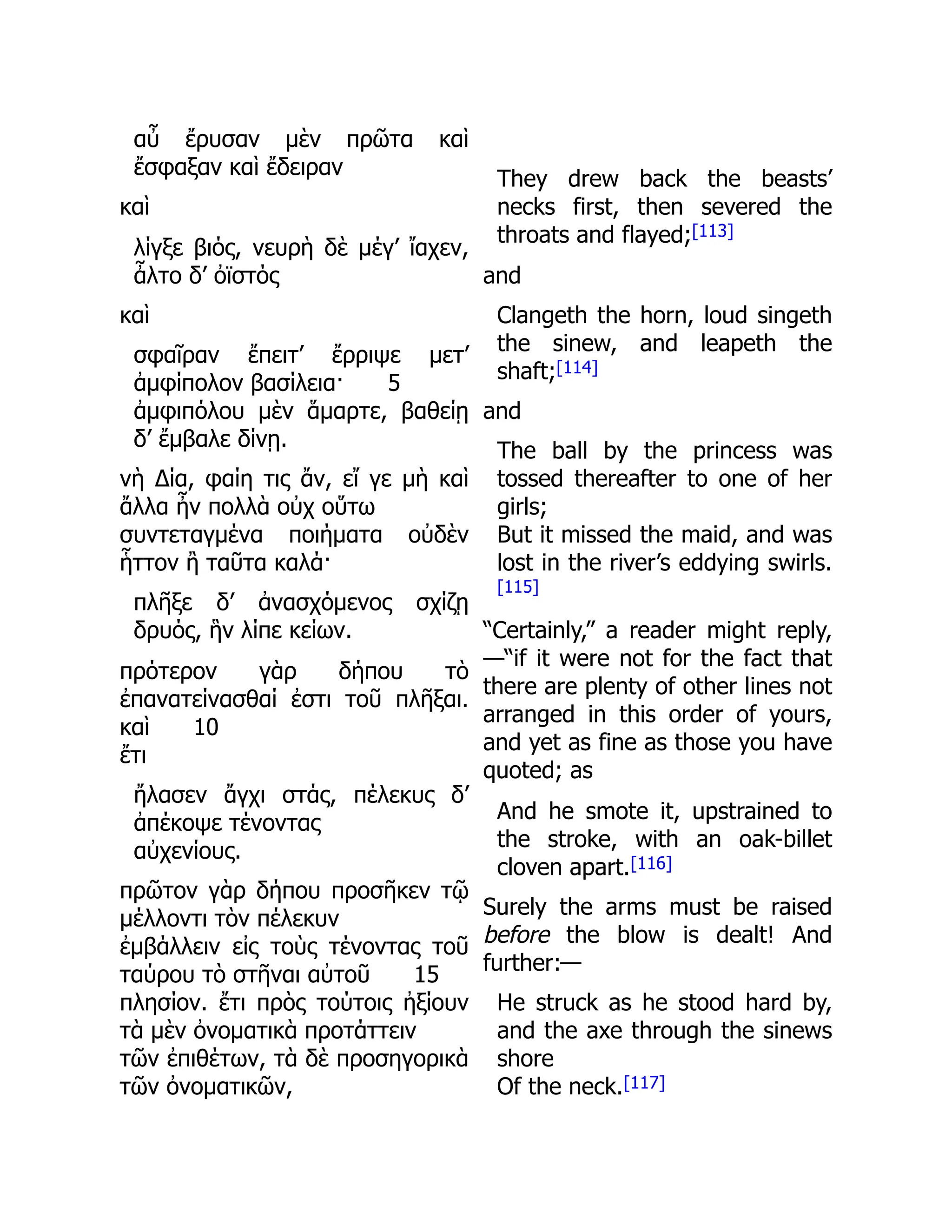 αὖ ἔρυσαν μὲν πρῶτα καὶ
ἔσφαξαν καὶ ἔδειραν
καὶ
λίγξε βιός, νευρὴ δὲ μέγ’ ἴαχεν,
ἆλτο δ’ ὀϊστός
καὶ
σφαῖραν ἔπειτ’ ἔρριψε μετ’
ἀμφίπολον βασίλεια· 5
ἀμφιπόλου μὲν ἅμαρτε, βαθείῃ
δ’ ἔμβαλε δίνῃ.
νὴ Δία, φαίη τις ἄν, εἴ γε μὴ καὶ
ἄλλα ἦν πολλὰ οὐχ οὕτω
συντεταγμένα ποιήματα οὐδὲν
ἧττον ἢ ταῦτα καλά·
πλῆξε δ’ ἀνασχόμενος σχίζῃ
δρυός, ἣν λίπε κείων.
πρότερον γὰρ δήπου τὸ
ἐπανατείνασθαί ἐστι τοῦ πλῆξαι.
καὶ 10
ἔτι
ἤλασεν ἄγχι στάς, πέλεκυς δ’
ἀπέκοψε τένοντας
αὐχενίους.
πρῶτον γὰρ δήπου προσῆκεν τῷ
μέλλοντι τὸν πέλεκυν
ἐμβάλλειν εἰς τοὺς τένοντας τοῦ
ταύρου τὸ στῆναι αὐτοῦ 15
πλησίον. ἔτι πρὸς τούτοις ἠξίουν
τὰ μὲν ὀνοματικὰ προτάττειν
τῶν ἐπιθέτων, τὰ δὲ προσηγορικὰ
τῶν ὀνοματικῶν,
They drew back the beasts’
necks first, then severed the
throats and flayed;[113]
and
Clangeth the horn, loud singeth
the sinew, and leapeth the
shaft;[114]
and
The ball by the princess was
tossed thereafter to one of her
girls;
But it missed the maid, and was
lost in the river’s eddying swirls.
[115]
“Certainly,” a reader might reply,
—“if it were not for the fact that
there are plenty of other lines not
arranged in this order of yours,
and yet as fine as those you have
quoted; as
And he smote it, upstrained to
the stroke, with an oak-billet
cloven apart.[116]
Surely the arms must be raised
before the blow is dealt! And
further:—
He struck as he stood hard by,
and the axe through the sinews
shore
Of the neck.[117]
 