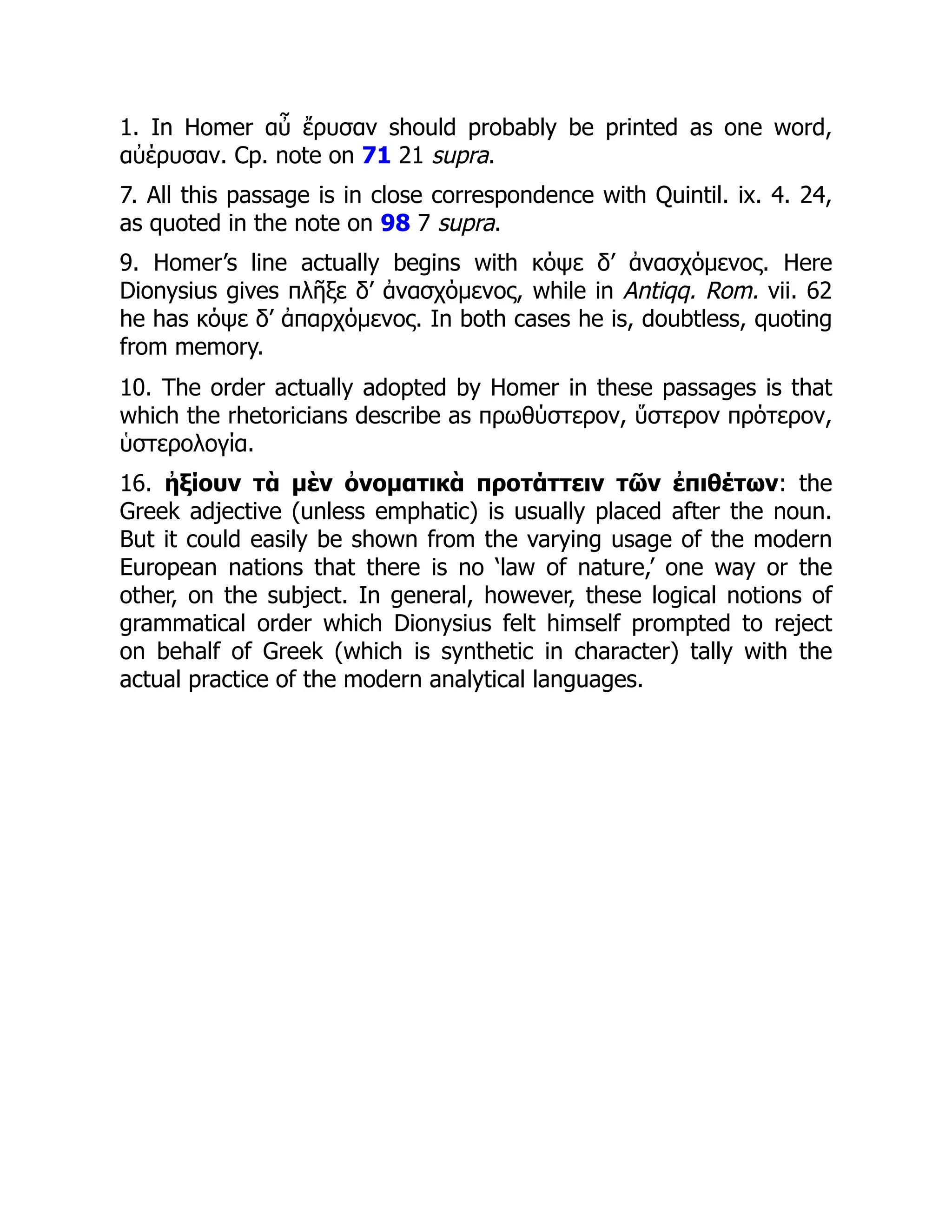 1. In Homer αὖ ἔρυσαν should probably be printed as one word,
αὐέρυσαν. Cp. note on 71 21 supra.
7. All this passage is in close correspondence with Quintil. ix. 4. 24,
as quoted in the note on 98 7 supra.
9. Homer’s line actually begins with κόψε δ’ ἀνασχόμενος. Here
Dionysius gives πλῆξε δ’ ἀνασχόμενος, while in Antiqq. Rom. vii. 62
he has κόψε δ’ ἀπαρχόμενος. In both cases he is, doubtless, quoting
from memory.
10. The order actually adopted by Homer in these passages is that
which the rhetoricians describe as πρωθύστερον, ὕστερον πρότερον,
ὑστερολογία.
16. ἠξίουν τὰ μὲν ὀνοματικὰ προτάττειν τῶν ἐπιθέτων: the
Greek adjective (unless emphatic) is usually placed after the noun.
But it could easily be shown from the varying usage of the modern
European nations that there is no ‘law of nature,’ one way or the
other, on the subject. In general, however, these logical notions of
grammatical order which Dionysius felt himself prompted to reject
on behalf of Greek (which is synthetic in character) tally with the
actual practice of the modern analytical languages.
 